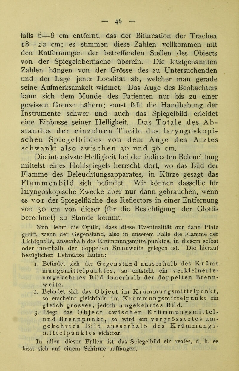 falls 6—8 cm entfernt, das der Bifurcation der Trachea 18 — 22 cm; es stimmen diese Zahlen vollkommen mit den Entfernungen der betreffenden Stellen des Objects von der Spiegeloberfläche überein. Die letztgenannten Zahlen hängen von der Grösse des zu Untersuchenden und der Lage jener Localität ab, welcher man gerade seine Aufmerksamkeit widmet. Das Auge des Beobachters kann sich dem Munde des Patienten nur bis zu einer gewissen Grenze nähern; sonst fällt die Handhabung der Instrumente schwer und auch das Spiegelbild erleidet eine Einbusse seiner Helligkeit. Das Totale des Ab- standes der einzelnen Theile des laryngoskopi- schen Spiegelbildes von dem Auge des Arztes schwankt also zwischen 30 und 36 cm. Die intensivste Helligkeit bei der indirecten Beleuchtung mittelst eines Hohlspiegels herrscht dort, wo das Bild der Flamme des Beleuchtungsapparates, in Kürze gesagt das Flammenbild sich befindet. Wir können dasselbe für laryngoskopische Zwecke aber nur dann gebrauchen, wenn es v o r der Spiegelfläche des Reflectors in einer Entfernung von 30 cm von dieser (für die Besichtigung der Glottis berechnet) zu Stande kommt. Nun lehrt die Optik, dass diese Eventualität nur dann Platz greift, wenn der Gegenstand, also in unserem Falle die Flamme der Lichtquelle, ausserhalb des Krümmungsmittelpunktes, in diesem selbst oder innerhalb der doppelten Brennweite gelegen ist. Die hierauf bezüglichen Lehrsätze lauten: 1. Befindet sich der Gegenstand ausserhalb des Krüms mungsmittelpunktes, so entsteht ein v erklein er te- umgekehrtes Bild innerhalb der doppelten Brenn- w ei te. 2. Befindet sich das Object im Krümmungsmittelpunkt, so erscheint gleichfalls im Krümmungsmittelpunkt ein gleich grosses, jedoch umgekehrtes Bild. 3. Liegt das Object zwischen Krümmungsmittel- und Brennpunkt, so wird ein vergrössertes um- gekehrtes Bild ausserhalb des Krümmungs- mittelpunktes sichtbar. In allen diesen Fällen ist das Spiegelbild ein reales, d. h. es lässt sich auf einem Schirme auffangen.