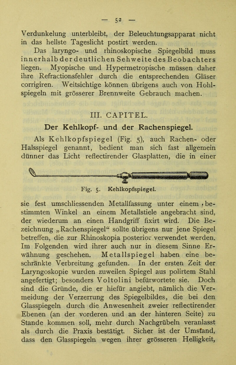 Verdunkelung unterbleibt, der Beleuchtungsapparat nicht in das hellste Tageslicht postirt werden. Das laryngo- und rhinoskopische Spiegelbild muss innerhalb der deutlichen Sehweite des Beobachters liegen. Myopische und Hypermetropische müssen daher ihre Refractionsfehler durch die entsprechenden Gläser corrigiren. Weitsichtige können übrigens auch von Hohl- spiegeln mit grösserer Brennweite Gebrauch machen. III. CAPITEL. Der Kehlkopf- und der Rachenspiegel. Als Kehlkopfspiegel (Fig. 5), auch Rachen- oder Halsspiegel genannt, bedient man sich fast allgemein dünner das Licht reflectirender Glasplatten, die in einer Fig. 5. Kehlkopfspiegel. sie fest umschliessenden Metallfassung unter einem ? be- stimmten Winkel an einem Metallstiele angebracht sind, der wiederum an einen Handgriff fixirt wird. Die Be- zeichnung „Rachenspiegel sollte übrigens nur jene Spiegel betreffen, die zur Rhinoskopia posterior verwendet werden. Im Folgenden wird ihrer auch nur in diesem Sinne Er- wähnung geschehen. Metallspiegel haben eine be- schränkte Verbreitung gefunden. In der ersten Zeit der Laryngoskopie wurden zuweilen Spiegel aus polirtem Stahl angefertigt; besonders Voltolini befürwortete sie. Doch sind die Gründe, die er hiefür angiebt, nämlich die Ver- meidung der Verzerrung des Spiegelbildes, die bei den Glasspiegeln durch die Anwesenheit zweier reflectirender Ebenen (an der vorderen und an der hinteren Seite) zu Stande kommen soll, mehr durch Nachgrübeln veranlasst als durch die Praxis bestätigt. Sicher ist der Umstand, dass den Glasspiegeln wegen ihrer grösseren Helligkeit,