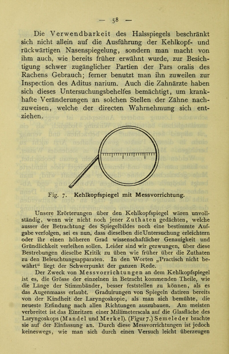 Die Verwendbarkeit des Halsspiegels beschränkt sich nicht allein auf die Ausführung der Kehlkopf- und rückwärtigen Nasenspiegelung, sondern man macht von ihm auch, wie bereits früher erwähnt wurde, zur Besich- tigung schwer zugänglicher Partien der Pars oralis des Rachens Gebrauch; ferner benutzt man ihn zuweilen zur Inspection des Aditus narium. Auch die Zahnärzte haben sich dieses Untersuchungsbehelfes bemächtigt, um krank- hafte Veränderungen an solchen Stellen der Zähne nach- zuweisen, welche der directen Wahrnehmung sich ent- ziehen. Fig. 7. Kehlkopfspiegel mit Messvorrichtung. Unsere Erörterungen über den Kehlkopfspiegel wären unvoll- ständig, wenn wir nicht noch jener Zuthaten gedächten, welche ausser der Betrachtung des Spiegelbildes noch eine bestimmte Auf- gabe verfolgen, sei es nun, dass dieselben die Untersuchung erleichtern oder ihr einen höheren Grad wissenschaftlicher Genauigkeit und Gründlichkeit verleihen sollen. Leider sind wir gezwungen, über diese Bestrebungen dieselbe Kritik zu üben wie früher über die Zuthaten zu den Beleuchtungsapparaten. In den Worten „Practisch nicht be- währt liegt der Schwerpunkt der ganzen Rede. Der Zweck von Messvorrichtungen an dem Kehlkopfspiegel ist es, die Grösse der einzelnen in Betracht kommenden Theile, wie die Länge der Stimmbänder, besser feststellen zu können, als es das Augenmaass erlaubt. Graduirungen von Spiegeln datiren bereits von der Kindheit der Laryngoskopie, als man sich bemühte, die neueste Erfindung nach allen Richtungen auszubauen. Am meisten verbreitet ist das Einritzen einer Millimeterscala auf die Glasfläche des Laryngoskops (Mandel und Merkel). (Figur7.) Semeleder brachte sie auf der Einfassung an. Durch diese Messvorrichtungen ist jedoch keineswegs, wie man sich durch einen Versuch leicht überzeugen