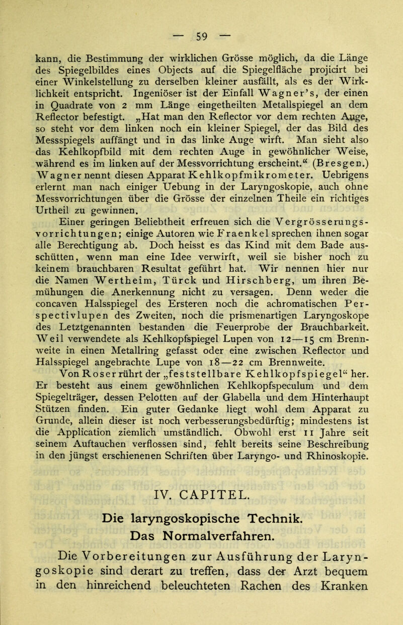 kann, die Bestimmung der wirklichen Grösse möglich, da die Länge des Spiegelbildes eines Objects auf die Spiegelfläche projicirt bei einer Winkelstellung zu derselben kleiner ausfällt, als es der Wirk- lichkeit entspricht. Ingeniöser ist der Einfall Wagner's, der einen in Quadrate von 2 mm Länge eingetheilten Metallspiegel an dem Reflector befestigt. „Hat man den Reflector vor dem rechten Auge, so steht vor dem linken noch ein kleiner Spiegel, der das Bild des Messspiegels auffängt und in das linke Auge wirft. Man sieht also das Kehlkopfbild mit dem rechten Auge in gewöhnlicher Weise, während es im linken auf der Messvorrichtung erscheint. (Bresgen.) Wagner nennt diesen Apparat Kehlkopfmikrometer. Uebrigens erlernt man nach einiger Uebung in der Laryngoskopie, auch ohne Messvorrichtungen über die Grösse der einzelnen Theile ein richtiges Urtheil zu gewinnen. Einer geringen Beliebtheit erfreuen sich die Vergrösserungs- vorrichtungen; einige Autoren wie Fraenkel sprechen ihnen sogar alle Berechtigung ab. Doch heisst es das Kind mit dem Bade aus- schütten, wenn man eine Idee verwirft, weil sie bisher noch zu keinem brauchbaren Resultat geführt hat. Wir nennen hier nur die Namen Wertheim, Türck und Hirschberg, um ihren Be- mühungen die Anerkennung nicht zu versagen. Denn weder die concaven Halsspiegel des Ersteren noch die achromatischen Per- spectivlupen des Zweiten, noch die prismenartigen Laryngoskope des Letztgenannten bestanden die Feuerprobe der Brauchbarkeit. Weil verwendete als Kehlkopfspiegel Lupen von 12—15 cm Brenn- weite in einen Metallring gefasst oder eine zwischen Reflector und Halsspiegel angebrachte Lupe von 18—22 cm Brennweite. Von Roser rührt der „feststellbare Kehlkopfspiegel her. Er besteht aus einem gewöhnlichen Kehlkopfspeculum und dem Spiegelträger, dessen Pelotten auf der Glabella und dem Hinterhaupt Stützen finden. Ein guter Gedanke liegt wohl dem Apparat zu Grunde, allein dieser ist noch verbesserungsbedürftig; mindestens ist die Application ziemlich umständlich. Obwohl erst 11 Jahre seit seinem Auftauchen verflossen sind, fehlt bereits seine Beschreibung in den jüngst erschienenen Schriften über Laryngo- und Rhinoskopie. IV. CAPITEL. Die laryngoskopische Technik. Das Normal verfahren. Die Vorbereitungen zur Ausführung der Laryn- goskopie sind derart zu treffen, dass der Arzt bequem in den hinreichend beleuchteten Rachen des Kranken