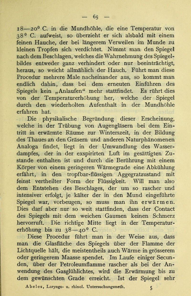 18—2O0 C. in die Mundhöhle, die eine Temperatur von 380 C. aufweist, so überzieht er sich alsbald mit einem feinen Hauche, der bei längerem Verweilen im Munde zu kleinen Tropfen sich verdichtet. Nimmt man den Spiegel nach dem Beschlagen, welches die Wahrnehmung des Spiegel- bildes entweder ganz verhindert oder nur beeinträchtigt, heraus, so weicht allmählich der Hauch. Führt man diese Procedur mehrere Male nacheinander aus, so kommt man endlich dahin, dass bei dem erneuten Einführen des Spiegels kein „Anlaufen mehr stattfindet. Es rührt dies von der Temperaturerhöhung her, welche der Spiegel durch den wiederholten Aufenthalt in der Mundhöhle erfahren hat. Die physikalische Begründung dieser Erscheinung, welche in der Trübung von Augengläsern bei dem Ein- tritt in erwärmte Räume zur Winterszeit, in der Bildung des Thaues an den Gräsern und anderen Naturphänomenen Analoga findet, liegt in der Umwandlung des Wasser- dampfes, der in der exspirirten Luft im gesättigten Zu- stande enthalten ist und durch die Berührung mit einem Körper von einem geringeren Wärmegrade eine Abkühlung erfährt, in den tropfbar-flüssigen Aggegratzustand mit feinst vertheilter Form der Flüssigkeit. Will man also dem Entstehen des Beschlages, der um so rascher und intensiver erfolgt, je kälter der in den Mund eingeführte Spiegel war, vorbeugen, so muss man ihn erwärmen. Dies darf aber nur so weit stattfinden, dass der Contact des Spiegels mit dem weichen Gaumen keinen Schmerz hervorruft. Die richtige Mitte liegt in der Temperatur- erhöhung bis zu 38—40 0 C. Diese Procedur führt man in der Weise aus, dass man die Glasfläche des Spiegels über der Flamme der Lichtquelle hält, die meistentheils auch Wärme in grösserem oder geringerem Maasse spendet. Im Laufe einiger Secun- den, über der Petroleumflamme rascher als bei der An- wendung des Gasglühlichtes, wird die Erwärmung bis zu dem gewünschten Grade erreicht. Ist der Spiegel sehr Abel es, Laryngo- u. rhinol. Untersuchungsmeth. c