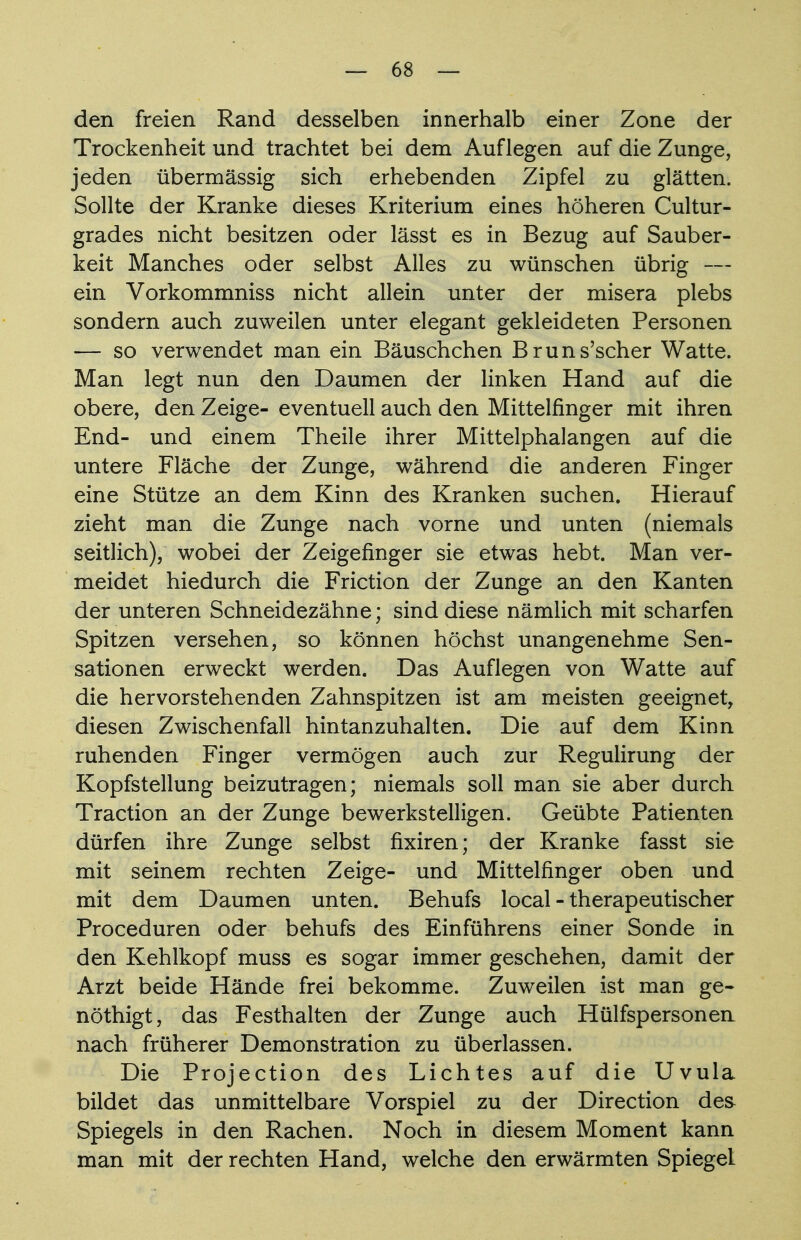 den freien Rand desselben innerhalb einer Zone der Trockenheit und trachtet bei dem Auflegen auf die Zunge, jeden übermässig sich erhebenden Zipfel zu glätten. Sollte der Kranke dieses Kriterium eines höheren Cultur- grades nicht besitzen oder lässt es in Bezug auf Sauber- keit Manches oder selbst Alles zu wünschen übrig — ein Vorkommniss nicht allein unter der misera plebs sondern auch zuweilen unter elegant gekleideten Personen — so verwendet man ein Bäuschchen Bruns'scher Watte. Man legt nun den Daumen der linken Hand auf die obere, den Zeige- eventuell auch den Mittelfinger mit ihren End- und einem Theile ihrer Mittelphalangen auf die untere Fläche der Zunge, während die anderen Finger eine Stütze an dem Kinn des Kranken suchen. Hierauf zieht man die Zunge nach vorne und unten (niemals seitlich), wobei der Zeigefinger sie etwas hebt. Man ver- meidet hiedurch die Friction der Zunge an den Kanten der unteren Schneidezähne; sind diese nämlich mit scharfen Spitzen versehen, so können höchst unangenehme Sen- sationen erweckt werden. Das Auflegen von Watte auf die hervorstehenden Zahnspitzen ist am meisten geeignet, diesen Zwischenfall hintanzuhalten. Die auf dem Kinn ruhenden Finger vermögen auch zur Regulirung der Kopfstellung beizutragen; niemals soll man sie aber durch Traction an der Zunge bewerkstelligen. Geübte Patienten dürfen ihre Zunge selbst fixiren; der Kranke fasst sie mit seinem rechten Zeige- und Mittelfinger oben und mit dem Daumen unten. Behufs local - therapeutischer Proceduren oder behufs des Einführens einer Sonde in den Kehlkopf muss es sogar immer geschehen, damit der Arzt beide Hände frei bekomme. Zuweilen ist man ge- nöthigt, das Festhalten der Zunge auch Hülfspersonen nach früherer Demonstration zu überlassen. Die Projection des Lichtes auf die Uvula bildet das unmittelbare Vorspiel zu der Direction des Spiegels in den Rachen. Noch in diesem Moment kann man mit der rechten Hand, welche den erwärmten Spiegel