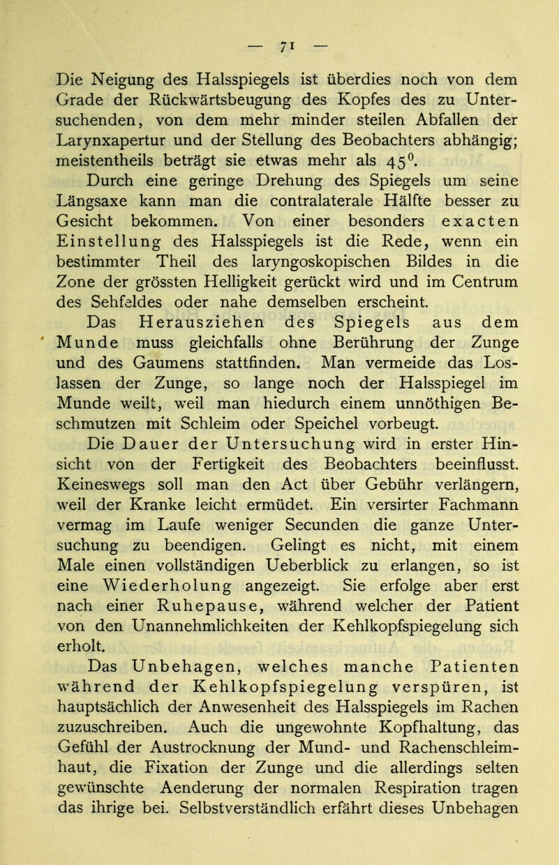 Die Neigung des Halsspiegels ist überdies noch von dem Grade der Rückwärtsbeugung des Kopfes des zu Unter- suchenden, von dem mehr minder steilen Abfallen der Larynxapertur und der Stellung des Beobachters abhängig; meistentheils beträgt sie etwas mehr als 45°. Durch eine geringe Drehung des Spiegels um seine Längsaxe kann man die contralaterale Hälfte besser zu Gesicht bekommen. Von einer besonders exacten Einstellung des Halsspiegels ist die Rede, wenn ein bestimmter Theil des laryngoskopischen Bildes in die Zone der grössten Helligkeit gerückt wird und im Centrum des Sehfeldes oder nahe demselben erscheint. Das Herausziehen des Spiegels aus dem Munde muss gleichfalls ohne Berührung der Zunge und des Gaumens stattfinden. Man vermeide das Los- lassen der Zunge, so lange noch der Halsspiegel im Munde weilt, weil man hiedurch einem unnöthigen Be- schmutzen mit Schleim oder Speichel vorbeugt. Die Dauer der Untersuchung wird in erster Hin- sicht von der Fertigkeit des Beobachters beeinflusst. Keineswegs soll man den Act über Gebühr verlängern, weil der Kranke leicht ermüdet. Ein versirter Fachmann vermag im Laufe weniger Secunden die ganze Unter- suchung zu beendigen. Gelingt es nicht, mit einem Male einen vollständigen Ueberblick zu erlangen, so ist eine Wiederholung angezeigt. Sie erfolge aber erst nach einer Ruhepause, während welcher der Patient von den Unannehmlichkeiten der Kehlkopfspiegelung sich erholt. Das Unbehagen, welches manche Patienten während der Kehlkopfspiegelung verspüren, ist hauptsächlich der Anwesenheit des Halsspiegels im Rachen zuzuschreiben. Auch die ungewohnte Kopfhaltung, das Gefühl der Austrocknung der Mund- und Rachenschleim- haut, die Fixation der Zunge und die allerdings selten gewünschte Aenderung der normalen Respiration tragen das ihrige bei. Selbstverständlich erfährt dieses Unbehagen