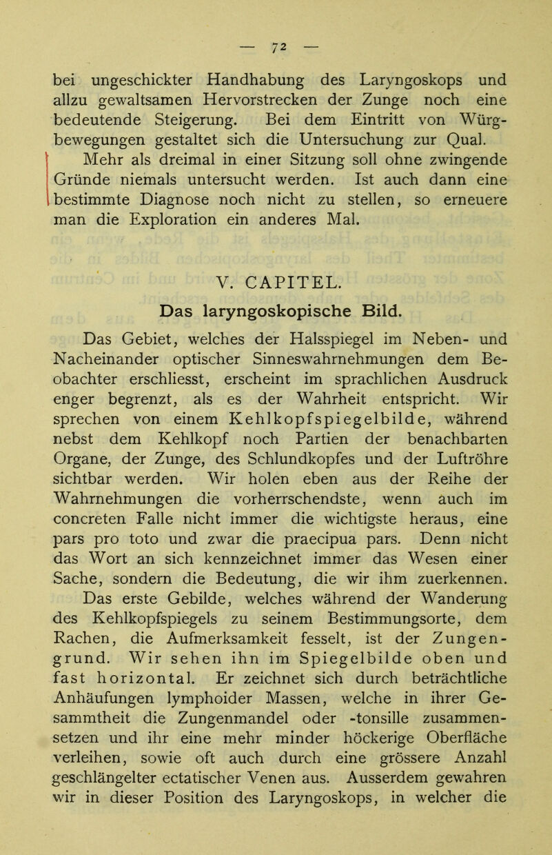 bei ungeschickter Handhabung des Laryngoskops und allzu gewaltsamen Her vorstrecken der Zunge noch eine bedeutende Steigerung. Bei dem Eintritt von Würg- bewegungen gestaltet sich die Untersuchung zur Qual. Mehr als dreimal in einer Sitzung soll ohne zwingende Gründe niemals untersucht werden. Ist auch dann eine bestimmte Diagnose noch nicht zu stellen, so erneuere man die Exploration ein anderes Mal. V. CAPITEL. Das laryngoskopische Bild. Das Gebiet, welches der Halsspiegel im Neben- und Nacheinander optischer Sinneswahrnehmungen dem Be- obachter erschliesst, erscheint im sprachlichen Ausdruck enger begrenzt, als es der Wahrheit entspricht. Wir sprechen von einem Kehlkopfspiegelbilde, während nebst dem Kehlkopf noch Partien der benachbarten Organe, der Zunge, des Schlundkopfes und der Luftröhre sichtbar werden. Wir holen eben aus der Reihe der Wahrnehmungen die vorherrschendste, wenn auch im concreten Falle nicht immer die wichtigste heraus, eine pars pro toto und zwar die praecipua pars. Denn nicht das Wort an sich kennzeichnet immer das Wesen einer Sache, sondern die Bedeutung, die wir ihm zuerkennen. Das erste Gebilde, welches während der Wanderung des Kehlkopfspiegels zu seinem Bestimmungsorte, dem Rachen, die Aufmerksamkeit fesselt, ist der Zungen- grund. Wir sehen ihn im Spiegelbilde oben und fast horizontal. Er zeichnet sich durch beträchtliche Anhäufungen lymphoider Massen, welche in ihrer Ge- sammtheit die Zungenmandel oder -tonsille zusammen- setzen und ihr eine mehr minder höckerige Oberfläche verleihen, sowie oft auch durch eine grössere Anzahl geschlängelter ectatischer Venen aus. Ausserdem gewahren wir in dieser Position des Laryngoskops, in welcher die