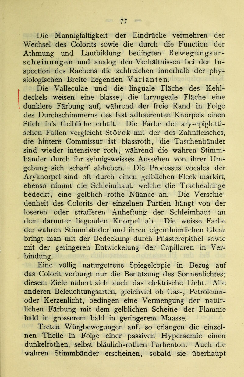 Die Mannigfaltigkeit der Eindrücke vermehren der Wechsel des Colorits sowie die durch die Function der Athmung und Lautbildung bedingten Bewegungser- scheinungen und analog den Verhältnissen bei der In- spection des Rachens die zahlreichen innerhalb der phy- siologischen Breite liegenden Varianten. ^ Die Valleculae und die linguale Fläche des Kehl- deckels weisen eine blasse, die laryngeale Fläche eine I dunklere Färbung auf, während der freie Rand in Folge des Durchschimmerns des fast adhaerenten Knorpels einen Stich in's Gelbliche erhält. Die Farbe der ary-epiglotti- schen Falten vergleicht Störck mit der des Zahnfleisches, die hintere Commissur ist blassroth, die Taschenbänder sind wieder intensiver roth, während die wahren Stimm- bänder durch ihr sehnig-weisses Aussehen von ihrer Um- gebung sich scharf abheben. Die Processus vocales der Aryknorpel sind oft durch einen gelblichen Fleck markirt, ebenso nimmt die Schleimhaut, welche die Tracheairinge bedeckt, eine gelblich - rothe Nüance an. Die Verschie- denheit des Colorits der einzelnen Partien hängt von der loseren oder strafferen Anheftung der Schleimhaut an dem darunter liegenden Knorpel ab. Die weisse Farbe der wahren Stimmbänder und ihren eigenthümlichen Glanz bringt man mit der Bedeckung durch Pflasterepithel sowie mit der geringeren Entwicklung der Capillaren in Ver- bindung. Eine völlig naturgetreue Spiegelcopie in Bezug auf das Colorit verbürgt nur die Benützung des Sonnenlichtes; diesem Ziele nähert sich auch das elektrische Licht. Alle anderen Beleuchtungsarten, gleichviel ob Gas-, Petroleum- oder Kerzenlicht, bedingen eine Vermengung der natür- lichen Färbung mit dem gelblichen Scheine der Flamme bald in grösserem bald in geringerem Maasse. Treten Würgbewegungen auf, so erlangen die einzel- nen Theile in Folge einer passiven Hyperaemie einen dunkelrothen, selbst bläulich-rothen Farbenton. Auch die wahren Stimmbänder erscheinen, sobald sie überhaupt