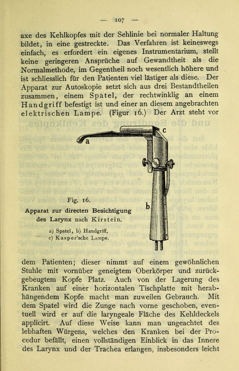 axe des Kehlkopfes mit der Sehlinie bei normaler Haltung bildet, in eine gestreckte. Das Verfahren ist keineswegs einfach, es erfordert ein eigenes Instrumentarium, stellt keine geringeren Ansprüche auf Gewandtheit als die Normalmethode, im Gegentheil noch wesentlich höhere und ist schliesslich für den Patienten viel lästiger als diese. Der Apparat zur Autoskopie setzt sich aus drei Bestandteilen zusammen, einem Spatel, der rechtwinklig an einem Handgriff befestigt ist und einer an diesem angebrachten elektrischen Lampe. (Figur 16.) Der Arzt steht vor dem Patienten; dieser nimmt auf einem gewöhnlichen Stuhle mit vornüber geneigtem Oberkörper und zurück- gebeugtem Kopfe Platz. Auch von der Lagerung des Kranken auf einer horizontalen Tischplatte mit herab- hängendem Kopfe macht man zuweilen Gebrauch. Mit dem Spatel wird die Zunge nach vorne geschoben, even- tuell wird er auf die laryngeale Fläche des Kehldeckels applicirt. Auf diese Weise kann man ungeachtet des lebhaften Würgens, welches den Kranken bei der Pro- cedur befällt, einen vollständigen Einblick in das Innere des Larynx und der Trachea erlangen, insbesonders leicht