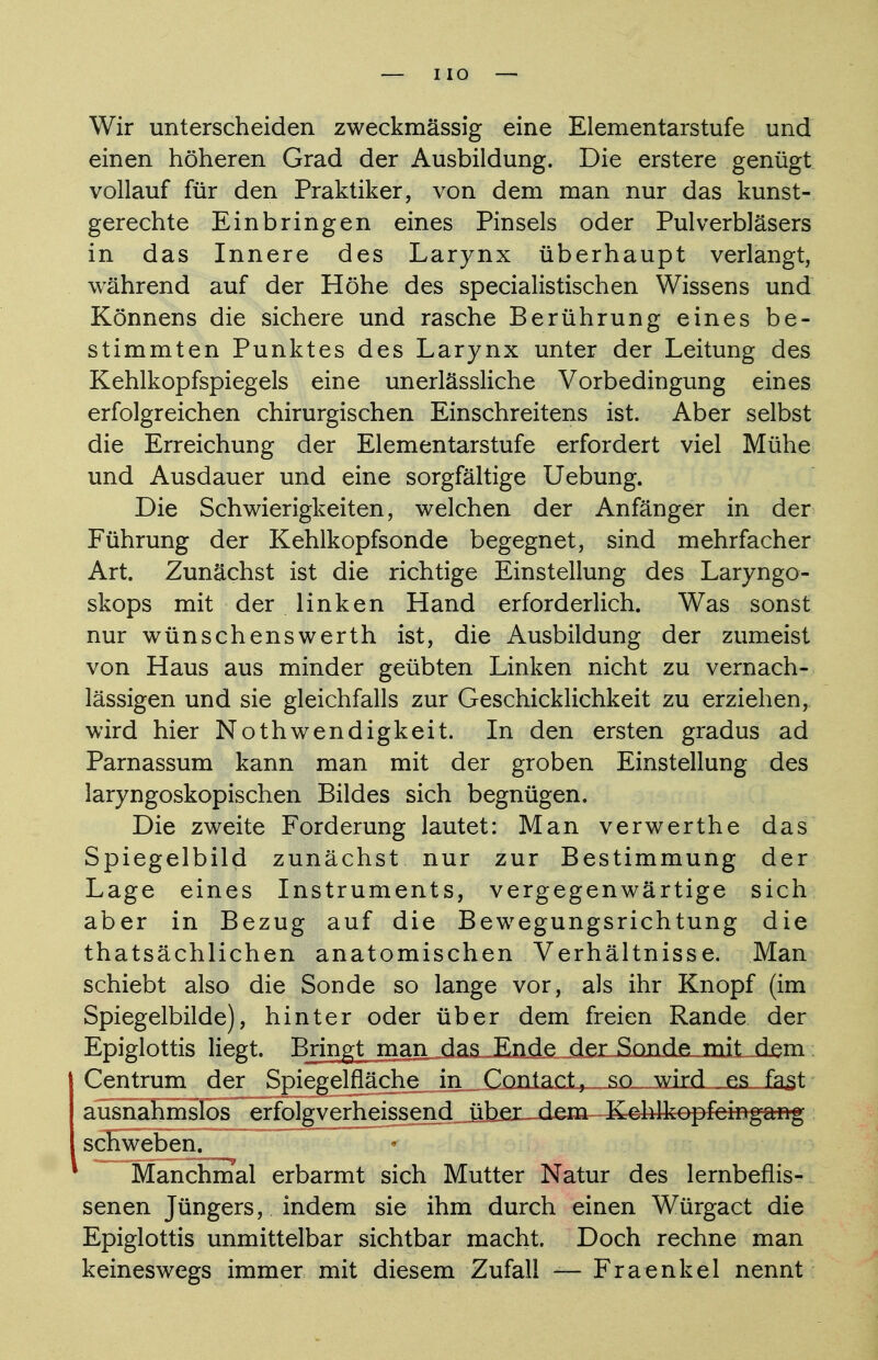 I IO Wir unterscheiden zweckmässig eine Elementarstufe und einen höheren Grad der Ausbildung. Die erstere genügt vollauf für den Praktiker, von dem man nur das kunst- gerechte Einbringen eines Pinsels oder Pulverbläsers in das Innere des Larynx überhaupt verlangt, während auf der Höhe des specialistischen Wissens und Könnens die sichere und rasche Berührung eines be- stimmten Punktes des Larynx unter der Leitung des Kehlkopfspiegels eine unerlässliche Vorbedingung eines erfolgreichen chirurgischen Einschreitens ist. Aber selbst die Erreichung der Elementarstufe erfordert viel Mühe und Ausdauer und eine sorgfältige Uebung. Die Schwierigkeiten, welchen der Anfänger in der Führung der Kehlkopfsonde begegnet, sind mehrfacher Art. Zunächst ist die richtige Einstellung des Laryngo- skops mit der linken Hand erforderlich. Was sonst nur wünschenswerth ist, die Ausbildung der zumeist von Haus aus minder geübten Linken nicht zu vernach- lässigen und sie gleichfalls zur Geschicklichkeit zu erziehen, wird hier Nothwendigkeit. In den ersten gradus ad Parnassum kann man mit der groben Einstellung des laryngoskopischen Bildes sich begnügen. Die zweite Forderung lautet: Man verwerthe das Spiegelbild zunächst nur zur Bestimmung der Lage eines Instruments, vergegenwärtige sich aber in Bezug auf die Bewegungsrichtung die thatsächlichen anatomischen Verhältnisse. Man schiebt also die Sonde so lange vor, als ihr Knopf (im Spiegelbilde), hinter oder über dem freien Rande der Epiglottis liegt. Bringt man das Ende der Sonde mit dem Centrum der Spiegelfläche in Contact, so. wird ^es_„ fast ausnahmslos erfolgverheissend über dem KeMkopfeingarftg schweben. Manchmal erbarmt sich Mutter Natur des lernbeflis- senen Jüngers, indem sie ihm durch einen Würgact die Epiglottis unmittelbar sichtbar macht. Doch rechne man keineswegs immer mit diesem Zufall — Fraenkel nennt