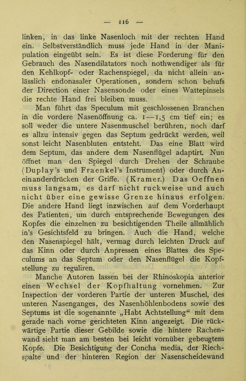 linken, in das linke Nasenloch mit der rechten Hand ein. Selbstverständlich muss jede Hand in der Mani- pulation eingeübt sein. Es ist diese Forderung für den Gebrauch des Nasendilatators noch nothwendiger als für den Kehlkopf- oder Rachenspiegel, da nicht allein an- lässlich endonasaler Operationen, sondern schon behufs der Direction einer Nasensonde oder eines Wattepinsels die rechte Hand frei bleiben muss. Man führt das Speculum mit geschlossenen Branchen in die vordere Nasenöffnung ca. i —1,5 cm tief ein; es soll weder die untere Nasenmuschel berühren, noch darf es allzu intensiv gegen das Septum gedrückt werden, weil sonst leicht Nasenbluten entsteht. Das eine Blatt wird dem Septum, das andere dem Nasenflügel adaptirt. Nun öffnet man den Spiegel durch Drehen der Schraube (Duplay's und Fraenkel's Instrument) oder durch An- einanderdrücken der Griffe. (Kramer.) Das Oeffnen muss langsam, es darf nicht ruckweise und auch nicht über eine gewisse Grenze hinaus erfolgen. Die andere Hand liegt inzwischen auf dem Vorderhaupt des Patienten, um durch entsprechende Bewegungen des Kopfes die einzelnen zu besichtigenden Theile allmählich in's Gesichtsfeld zu bringen. Auch die Hand, welche den Nasenspiegel hält, vermag durch leichten Druck auf das Kinn oder durch Anpressen eines Blattes des Spe- culums an das Septum oder den Nasenflügel die Kopf- stellung zu reguliren. Manche Autoren lassen bei der Rhinoskopia anterior einen Wechsel der Kopfhaltung vornehmen. Zur Inspection der vorderen Partie der unteren Muschel, des unteren Nasenganges, des Nasenhöhlenbodens sowie des Septums ist die sogenannte „Habt Achtstellung mit dem gerade nach vorne gerichteten Kinn angezeigt. Die rück- wärtige Partie dieser Gebilde sowie die hintere Rachen- wand sieht man am besten bei leicht vornüber gebeugtem Kopfe. Die Besichtigung der Concha media, der Riech- spalte und der hinteren Region der Nasenscheidewand