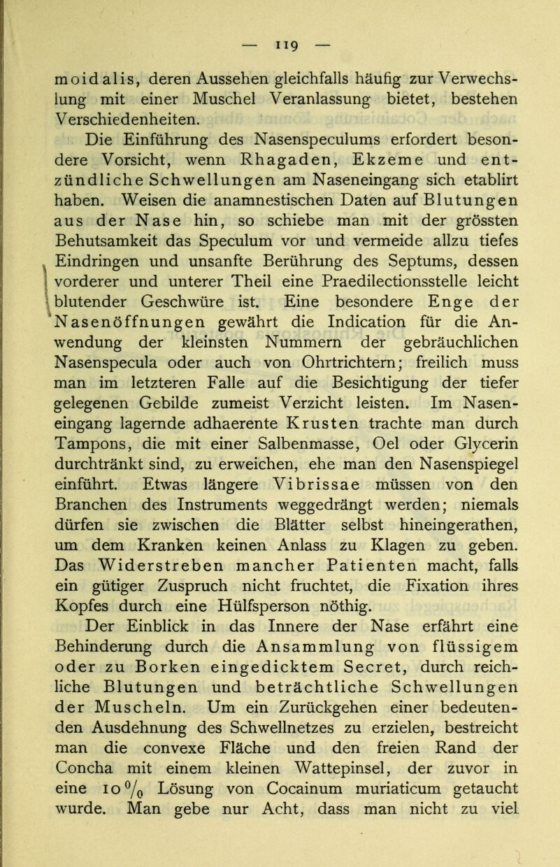 moid alis, deren Aussehen gleichfalls häufig zur Verwechs- lung mit einer Muschel Veranlassung bietet, bestehen Verschiedenheiten. Die Einführung des Nasenspeculums erfordert beson- dere Vorsicht, wenn Rhagaden, Ekzeme und ent- zündliche Schwellungen am Naseneingang sich etablirt haben. Weisen die anamnestischen Daten auf Blutungen aus der Nase hin, so schiebe man mit der grössten Behutsamkeit das Speculum vor und vermeide allzu tiefes . Eindringen und unsanfte Berührung des Septums, dessen I vorderer und unterer Theil eine Praedilectionsstelle leicht ; blutender Geschwüre ist. Eine besondere Enge der 'Nasenöffnungen gewährt die Indication für die An- wendung der kleinsten Nummern der gebräuchlichen Nasenspecula oder auch von Ohrtrichtern; freilich muss man im letzteren Falle auf die Besichtigung der tiefer gelegenen Gebilde zumeist Verzicht leisten. Im Nasen- eingang lagernde adhaerente Krusten trachte man durch Tampons, die mit einer Salbenmasse, Oel oder Glycerin durchtränkt sind, zu erweichen, ehe man den Nasenspiegel einführt. Etwas längere Vibrissae müssen von den Branchen des Instruments weggedrängt werden; niemals dürfen sie zwischen die Blätter selbst hineingerathen, um dem Kranken keinen Anlass zu Klagen zu geben. Das Widerstreben mancher Patienten macht, falls ein gütiger Zuspruch nicht fruchtet, die Fixation ihres Kopfes durch eine Hülfsperson nöthig. Der Einblick in das Innere der Nase erfährt eine Behinderung durch die Ansammlung von flüssigem oder zu Borken eingedicktem Secret, durch reich- liche Blutungen und beträchtliche Schwellungen der Muscheln. Um ein Zurückgehen einer bedeuten- den Ausdehnung des Schwellnetzes zu erzielen, bestreicht man die convexe Fläche und den freien Rand der Concha mit einem kleinen Wattepinsel, der zuvor in eine 10% Lösung von Cocainum muriaticum getaucht wurde. Man gebe nur Acht, dass man nicht zu viel