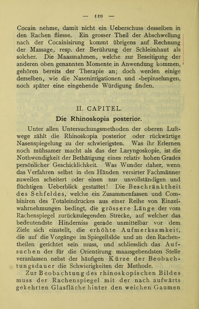 Cocain nehme, damit nicht ein Ueberschuss desselben in den Rachen fliesse. Ein grosser Theil der Abschwellung nach der Cocainisirung kommt übrigens auf Rechnung der Massage, resp. der Berührung der Schleimhaut als solcher. Die Maassnahmen, welche zur Beseitigung der anderen oben genannten Momente in Anwendung kommen, ■ gehören bereits der Therapie an; doch werden einige derselben, wie die Nasenirrigationen und -bepinselungen, noch später eine eingehende Würdigung rinden. II. CAPITEL. Die Rhinoskopia posterior. Unter allen Untersuchungsmethoden der oberen Luft- wege zählt die Rhinoskopia posterior oder rückwärtige Nasenspiegelung zu der schwierigsten. Was ihr Erlernen noch mühsamer macht als das der Laryngoskopie, ist die Nothwendigkeit der Bethätigung eines relativ hohen Grades persönlicher Geschicklichkeit. Was Wunder daher, wenn das Verfahren selbst in den Händen versirter Fachmänner zuweilen scheitert oder einen nur unvollständigen und flüchtigen Ueberblick gestattet! Die Beschränktheit des Sehfeldes, welche ein Zusammenfassen und Com- biniren des Totaleindruckes aus einer Reihe von Einzel- wahrnehmungen bedingt, die grössere Länge der vom Rachenspiegel zurückzulegenden Strecke, auf welcher das bedeutendste Hinderniss gerade unmittelbar vor dem Ziele sich einstellt, die erhöhte Aufmerksamkeit, die auf die Vorgänge im Spiegelbilde und an den Rachen - theilen gerichtet sein muss, und schliesslich das Auf- suchen der für die Orientirung maassgebendsten Stelle veranlassen nebst der häufigen Kürze der Beobach- tungsdauer die Schwierigkeiten der Methode. Zur B eobachtung des rhinoskopis chen Bildes muss der Rachenspiegel mit der nach aufwärts gekehrten Glasfläche hinter den weichen Gaumen