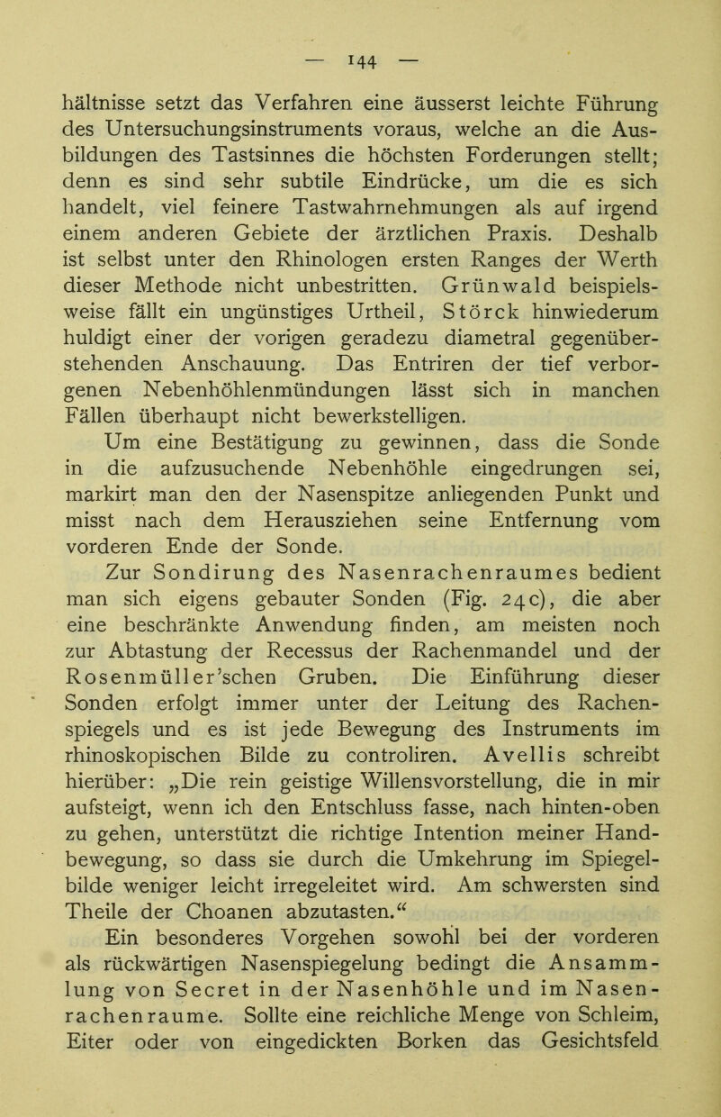 hältnisse setzt das Verfahren eine äusserst leichte Führung des Untersuchungsinstruments voraus, welche an die Aus- bildungen des Tastsinnes die höchsten Forderungen stellt; denn es sind sehr subtile Eindrücke, um die es sich handelt, viel feinere Tastwahrnehmungen als auf irgend einem anderen Gebiete der ärztlichen Praxis. Deshalb ist selbst unter den Rhinologen ersten Ranges der Werth dieser Methode nicht unbestritten. Grünwald beispiels- weise fällt ein ungünstiges Urtheil, Störck hinwiederum huldigt einer der vorigen geradezu diametral gegenüber- stehenden Anschauung. Das Entriren der tief verbor- genen Nebenhöhlenmündungen lässt sich in manchen Fällen überhaupt nicht bewerkstelligen. Um eine Bestätigung zu gewinnen, dass die Sonde in die aufzusuchende Nebenhöhle eingedrungen sei, markirt man den der Nasenspitze anliegenden Punkt und misst nach dem Herausziehen seine Entfernung vom vorderen Ende der Sonde. Zur Sondirung des Nasenrachenraumes bedient man sich eigens gebauter Sonden (Fig. 24c), die aber eine beschränkte Anwendung finden, am meisten noch zur Abtastung der Recessus der Rachenmandel und der Rosenmüll er'sehen Gruben. Die Einführung dieser Sonden erfolgt immer unter der Leitung des Rachen- spiegels und es ist jede Bewegung des Instruments im rhinoskopischen Bilde zu controliren. Avellis schreibt hierüber: „Die rein geistige Willens Vorstellung, die in mir aufsteigt, wenn ich den Entschluss fasse, nach hinten-oben zu gehen, unterstützt die richtige Intention meiner Hand- bewegung, so dass sie durch die Umkehrung im Spiegel- bilde weniger leicht irregeleitet wird. Am schwersten sind Theile der Choanen abzutasten. Ein besonderes Vorgehen sowohl bei der vorderen als rückwärtigen Nasenspiegelung bedingt die Ansamm- lung von Secret in der Nasenhöhle und im Nasen- rachenräume. Sollte eine reichliche Menge von Schleim, Eiter oder von eingedickten Borken das Gesichtsfeld