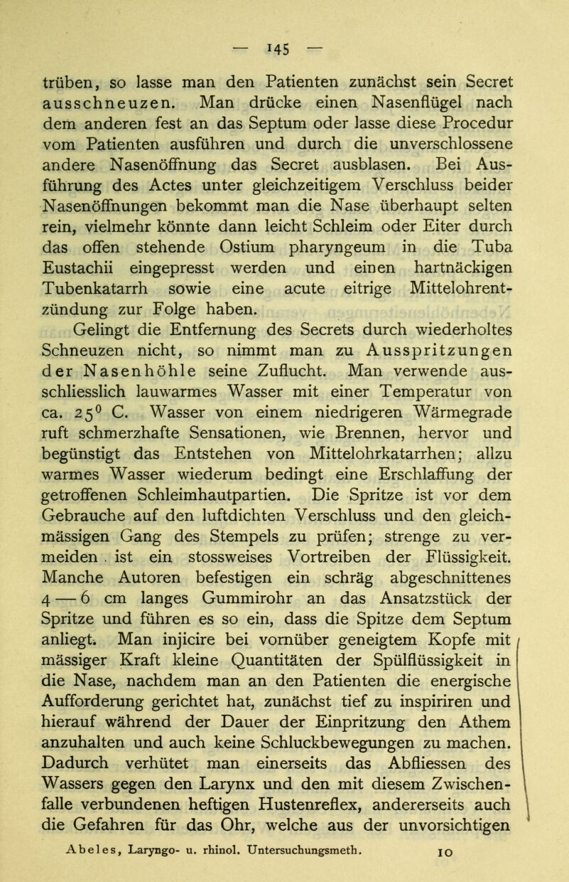 trüben, so lasse man den Patienten zunächst sein Secret ausschneuzen. Man drücke einen Nasenflügel nach dem anderen fest an das Septum oder lasse diese Procedur vom Patienten ausführen und durch die unverschlossene andere Nasenöffnung das Secret ausblasen. Bei Aus- führung des Actes unter gleichzeitigem Verschluss beider Nasenöffhungen bekommt man die Nase überhaupt selten rein, vielmehr könnte dann leicht Schleim oder Eiter durch das offen stehende Ostium pharyngeum in die Tuba Eustachii eingepresst werden und einen hartnäckigen Tubenkatarrh sowie eine acute eitrige Mittelohrent- zündung zur Folge haben. Gelingt die Entfernung des Secrets durch wiederholtes Schneuzen nicht, so nimmt man zu Ausspritzungen der Nasenhöhle seine Zuflucht. Man verwende aus- schliesslich lauwarmes Wasser mit einer Temperatur von ca. 250 C. Wasser von einem niedrigeren Wärmegrade ruft schmerzhafte Sensationen, wie Brennen, hervor und begünstigt das Entstehen von Mittelohrkatarrhen; allzu warmes Wasser wiederum bedingt eine Erschlaffung der getroffenen Schleimhautpartien. Die Spritze ist vor dem Gebrauche auf den luftdichten Verschluss und den gleich- mässigen Gang des Stempels zu prüfen; strenge zu ver- meiden . ist ein stossweises Vortreiben der Flüssigkeit. Manche Autoren befestigen ein schräg abgeschnittenes 4 — 6 cm langes Gummirohr an das Ansatzstück der Spritze und führen es so ein, dass die Spitze dem Septum anliegt Man injicire bei vornüber geneigtem Kopfe mit / mässiger Kraft kleine Quantitäten der Spülflüssigkeit in die Nase, nachdem man an den Patienten die energische Aufforderung gerichtet hat, zunächst tief zu inspiriren und hierauf während der Dauer der Einpritzung den Athem anzuhalten und auch keine Schluckbewegungen zu machen. Dadurch verhütet man einerseits das Abfliessen des Wassers gegen den Larynx und den mit diesem Zwischen- falle verbundenen heftigen Hustenreflex, andererseits auch die Gefahren für das Ohr, welche aus der unvorsichtigen Abel es, Laryngo- u. rhinol. Untersuchungsmeth. IO