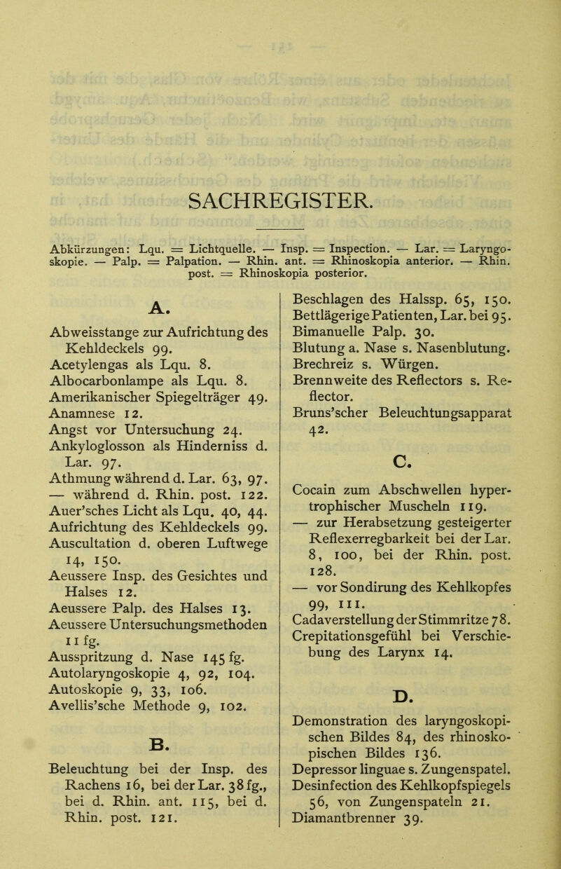 SACHREGISTER. Abkürzungen: Lqu. == Lichtquelle. — Insp. = Inspection. — Lar. = Laryngo- skopie. — Palp. = Palpation. — Rhin. ant. = Rhinoskopia anterior. — Rhin, post. = Rhinoskopia posterior. A. Abweisstange zur Aufrichtung des Kehldeckels 99. Acetylengas als Lqu. 8. Albocarbonlampe als Lqu. 8. Amerikanischer Spiegelträger 49. Anamnese 12. Angst vor Untersuchung 24. Ankyloglosson als Hinderniss d. Lar. 97. Athmung während d. Lar. 63, 97. — während d. Rhin. post. 122. Auer'sches Licht als Lqu. 40, 44. Aufrichtung des Kehldeckels 99. Auscultation d. oberen Luftwege 14, 150. Aeussere Insp. des Gesichtes und Halses 12. Aeussere Palp. des Halses 13. Aeussere Untersuchungsmethoden 11 fg. Ausspritzung d. Nase 145 fg. Autolaryngoskopie 4, 92, 104. Autoskopie 9, 33, 106. AvelhVsche Methode 9, 102. B. Beleuchtung bei der Insp. des Rachens 16, bei der Lar. 38 fg., bei d. Rhin. ant. 115, bei d. Rhin. post. 121. Beschlagen des Halssp. 65, 150. Bettlägerige Patienten, Lar. bei 95. Bimanuelle Palp. 30. Blutung a. Nase s. Nasenblutung. Brechreiz s. Würgen. Brennweite des Reflectors s. Re- flector. Bruns'scher Beleuchtungsapparat 42. c. Cocain zum Abschwellen hyper- trophischer Muscheln 119. — zur Herabsetzung gesteigerter Reflexerregbarkeit bei der Lar. 8, 100, bei der Rhin. post. 128. — vor Sondirung des Kehlkopfes 99» HL Cadaverstellung der Stimmritze 78. Crepitationsgefühl bei Verschie- bung des Larynx 14. D. Demonstration des laryngoskopi- schen Bildes 84, des rhinosko- pischen Bildes 136. Depressor linguae s. Zungenspatel. Desinfection des Kehlkopfspiegels 56, von Zungen spateln 21. Diamantbrenner 39.