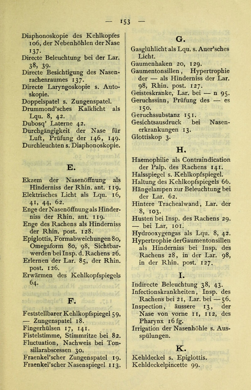 Diaphonoskopie des Kehlkopfes 106, der Nebenhöhlen der Nase 137. Directe Beleuchtung bei der Lar. 38, 39. Directe Besichtigung des Nasen- rachenraumes 137. Directe Laryngoskopie s. Auto- skopie. Doppelspatel s. Zungenspatel. Drummond'sches Kalklicht als Lqu. 8, 42. Dubosq' Laterne 42. Durchgängigkeit der Nase für Luft, Prüfung der 146, 149. Durchleuchten s. Diaphonoskopie. E. Ekzem der Nasenöffnung als Hinderniss der Rhin. ant. 119. Elektrisches Licht als Lqu. 16, 41, 44, 62. Enge derNasenöffnungals Hinder- niss der Rhin. ant. 119. Enge des Rachens als Hinderniss der Rhin. post. 128. Epiglottis, Formabweichungen 80, Omegaform 80, 98, Sichtbar- werden bei Insp. d. Rachens 26. Erlernen der Lar. 85, der Rhin, post. 126. Erwärmen des Kehlkopfspiegels 64. F. Feststellbarer Kehlkopfspiegel 59, — Zungenspatel 18. Fingerhülsen 17, 141. Fistelstimme, Stimmritze bei 82. Fluctuation, Nachweis bei Ton- sillarabscessen 30. FraenkePscher Zungenspatel 19. Fraenkel'scher Nasenspiegel 113. G. Gasglühlicht als Lqu. s. Auer'sches Licht. Gaumenhaken 20, 129. Gaumenton silien, Hypertrophie der — als Hinderniss der Lar. 98, Rhin. post. 127. Geisteskranke, Lar. bei — n 95. Geruchssinn, Prüfung des — es 150. Geruchssubstanz 151. Gesichtsausdruck bei Nasen- erkrankungen 13. Glottiskop 3. H. Haemophilie als Contraindication der Palp. des Rachens 141. Halsspiegel s. Kehlkopfspiegel. Haltung des Kehlkopfspiegels 66. Hängelampen zur Beleuchtung bei der Lar. 62. Hintere Trachealwand, Lar. der 8, 103. Husten bei Insp. des Rachens 29. — bei Lar. 101. Hydrooxygengas als Lqu. 8, 42. Hypertrophie derGaumentonsillen als Hinderniss bei Insp. des Rachens 28, in der Lar. 98, in der Rhin. post. 127. I. Indirecte Beleuchtung 38, 43. Infectionskrankheiten, Insp. des Rachens bei 21, Lar. bei —56. Inspection, äussere 13, der Nase von vorne 11, 112, des Pharynx 16 fg. Irrigation der Nasenhöhle s. Aus- spülungen. K. Kehldeckel s. Epiglottis. Kehldeckelpincette 99.