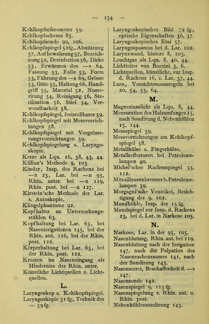 Kehlkopfmikrometer 59. Kehlkopf Schema 85. Kehlkopfsonde 99, 106. Kehlkopfspiegel 5 2fg., Abnützung 57, Aufbewahrung 57, Bezeich- nung 5 2, Desinfection56, Dicke 53, Erwärmen des —s 64, Fassung 53, Folie 53, Form 53, Führung des —s 69, Grösse 53, Güte 55, Haltung 66, Hand- griff 55, Material 52, Nume- rirun g 54, Reinigung 56, Ste- rilisation 56, Stiel 54, Ver- wendbarkeit 58. Kehlkopfspiegel, feststellbarer 59. Kehlkopfspiegel mit Messvorrich- tungen 58. Kehlkopfspiegel mit Vergrösse- rungsyorrichtungen 59. Kehlkopfspiegelung s. Laryngo- skopie. Kerze als Lqu. 16, 38, 43, 44. Killian's Methode 9, 103. Kinder, Insp. des Rachens bei —n 23, Lar. bei —n 95, Rhin, anter. bei —n 119, Rhin. post. bei —n 127. Kirstein'sche Methode der Lar. s. Autoskopie. Klingelphantome 92. Kopfhalter an Untersuchungs- stühlen 63. Kopfhaltung bei Lar. 63, bei Nasenirrigationen 145, bei der Rhin. ant. 116, bei der Rhin, post. 122. Körperhaltung bei Lar. 63, bei der Rhin. post. 122. Krusten im Naseneingang als Hinderniss der Rhin, anter. Künstliche Lichtquellen s. Licht- quellen. L. Laryngoskop s. Kehlkopfspiegel. Laryngoskopie 31 fg., Technik der ~59%. Laryngoskopisches Bild 72 fg., . optische Eigenschaften 36, 37. Laryngoskopisches Etui 57. Laryngospasmus bei d. Lar. 102. Larynxwand, hintere 8, 103. Leuchtgas als Lqu. 8, 40, 44. Lichtleiter von Bozzini 3, 6. Lichtquellen, künstliche, zur Insp. d. Rachens 16, z. Lar. 37, 44. Lues, Vorsichtsmaassregeln bei 20, 54, 55, 64. M. Magnesiumlicht als Lqu. 8, 44. Mensuration des Halsumfanges 15, nach Sondirung d. Nebenhöhlen 15, H4. Messspiegel 59. Messvorrichtungen am Kehlkopf- spiegel 58. Metallhülse s. Fingerhülse. Metallreflectoren bei Petroleum- lampen 40. Michel'scher Rachenspiegel 55, 112. Mitrailleusenbrennerb.Petroleum- lampen 39. Morgagni'sche Ventrikel, Besich- tigung der 9, 102. Mundhöhle, Insp. der 15 fg. Mundspiegel zur Insp. d. Rachens 23, bei d. Lar. in Narkose 105. N. Narkose, Lar. in der 95, 105. Nasenblutung, Rhin. ant. bei 119. Nasenblutung nach der Irrigation 147, nach der Palpation des Nasenrachenraumes 141, nach der Sondirung 143. Nasensecret, Beschaffenheit d. —s 147. Nasensonde 142. Nasenspiegel 9, 113 fg. Nasenspiegelung s. Rhin. ant. u. Rhin. post. Nebenhöhlensondirung 143.