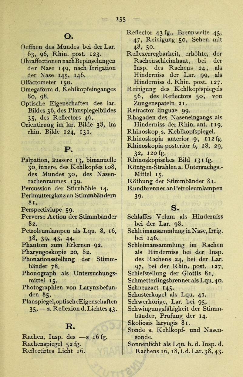 — »55 — O. Oeffnen des Mundes bei derLar. 63, 96, Rhin. post. 123. Ohraffectionen nachBepinselungen der Nase 149, nach Irrigation der Nase 145, 146. Olfactometer 150. Omegaform d. Kehlkopfeinganges 80, 98. Optische Eigenschaften des lar. Bildes 36, des Planspiegelbildes 35, des Reflectors 46. Orientirung im lar. Bilde 38, im rhin. Bilde 124, 131. P. Palpation, äussere 13, bimanuelle 30, innere, des Kehlkopfes 108, des Mundes 30, des Nasen- rachenraumes 139. Percussion der Stirnhöhle 14. Perlmutterglanz an Stimmbändern 81. Perspectivlupe 59. Perverse Action der Stimmbänder 82. Petroleumlampen als Lqu. 8, 16, 38, 39, 43, 44- Phantom zum Erlernen 92. Pharyngoskopie 20, 82. Phonationsstellung der Stimm- bänder 78. Phonograph als Untersuchungs- mittel 15. Photographien von Larynxbefun- den 85. Planspiegel,optischeEigenschaften 35, — z. Reflexion d. Lichtes 43. R. Rachen, Insp. des —s 16 fg. Rachenspiegel 5 2 fg. Reflectirtes Licht 16. Reflector 43 fg., Brennweite 45, 47, Reinigung 50, Sehen mit 48> 50. Reflexerregbarkeit, erhöhte, der Rachen Schleimhaut, bei der Insp. des Rachens 24, als Hinderniss der Lar. 99, als Hinderniss d. Rhin. post. 127. Reinigung des Kehlkopfspiegels 56, des Reflectors 50, von Zungenspateln 21. Retractor linguae 99. Rhagaden des Naseneingangs als Hinderniss der Rhin. ant. 119. Rhinoskop s. Kehlkopfspiegel. Rhinoskopia anterior 9, 112 fg. Rhinoskopia posterior 6, 28, 29, 32, 120 fg. Rhinoskopisches Bild 131 fg. Röntgen-Strahlen a. Untersuchgs.- Mittel 15. Röthung der Stimmbänder 81. Rundbrenner anPetroleumlampen 39. s. Schlaffes Velum als Hinderniss bei der Lar. 98. Schleimansammlung in Nase, Irrig, bei 146. Schleimansammlung im Rachen als Hinderniss bei der Insp. des Rachens 24, bei der Lar. 97, bei der Rhin. post. 127. Schiefstellung der Glottis 81. Schmetterlingsbrenner als Lqu. 40. Schneuzact 145. Schusterkugel als Lqu. 41. Schwerhörige, Lar. bei 95. Schwingungsfähigkeit der Stimm- bänder, Prüfung der 14. Skoliosis laryngis 81. Sonde s. Kehlkopf- und Nasen- sonde. Sonnenlicht als Lqu. b. d. Insp. d. Rachens 16, 18, i.d.Lar. 38, 43.