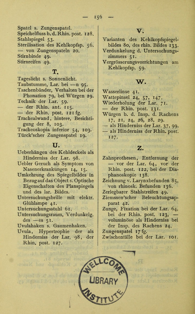 Spatel s. Zungenspatel. Speichelfluss b. d. Rhin. post. 128. Stahlspiegel 53. Sterilisation des Kehlkopfsp. 56. — von Zungenspateln 20. Stirnbinde 49. Stirnreifen 49. t. Tageslicht s. Sonnenlicht. Taubstumme, Lar. bei —n 95. Taschenbänder, Verhalten bei der Phonation 79, bei Würgen 29. Technik der Lar. 59. — der Rhin. ant. 115. — der Rhin. post. 121 fg. Tracheaiwand, hintere, Besichti- gung der 8, 103. Tracheoskopia inferior 54, 103. Türck'scher Zungenspatel 19. u. Ueberhängen des Kehldeckels als Hinderniss der Lar. 98. Uebler Geruch als Symptom von Nasenerkrankungen 14, 15. Umkehrung des Spiegelbildes in Bezug auf das Object s. Optische Eigenschaften des Planspiegels und des lar. Bildes. Untersuchungsbrille mit elektr. Glühlampe 41. Untersuchungsstuhl 61. Untersuchungsraum, Verdunkelg. des —es 51. Uvulahaken s. Gaumenhaken. Uvula, Hypertrophie der als Hinderniss der Lar. 98, der Rhin. post. 127. V. Varianten des Kehlkopfspiegel- bildes 80, des rhin. Bildes 133. Verdunkelung d. Untersuchungs- zimmers 51. Vergrösserungsvorrichtungen am Kehlkopfsp. 59. w. Wasserlinse 41. Wattepinsel 24, 57, 147. Wiederholung der Lar. 71. — der Rhin. post. ^31. Würgen b. d. Insp. d. Rachens 17, 21, 24, 26, 28, 29. — als Hinderniss der Lar. 37, 99. — als Hinderniss der Rhin. post. 127. Zahnprothesen, Entfernung der — vor der Lar. 64, vor der Rhin. post. 122, bei der Dia- phanoskopie 138. Zeichnung v. Larynxbefunden 85, von rhinosk. Befunden 136. Zerlegbarer Stahlstreifen 49. Ziemssen'scher Beleuchtungsap- parat 42. Zunge, Fixation bei der Lar. 64, bei der Rhin. post. 123, — voluminöse als Hinderniss bei der Insp. des Rachens 24. Zungenspatel 17 fg. Zwischenfälle bei der Lar. 101.