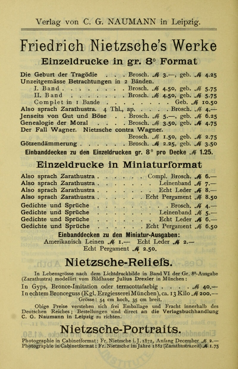 Friedrieh Nietzsehe's Werke Einzeldrucke in gr. 8° Format Die Geburt der Tragödie . . . Brosch. J6 3.—, geb. Jl 4.25 Unzeitgemässe Betrachtungen in 2 Bänden. I. Band . Brosch. J& 4.50, geb. J& 5.75 II. Band Brosch. J$, 4.50, geb. 5.75 Completin 1 Bande Geb. J& 10.50 Also sprach Zarathustra. 4 Thl., ap Brosch. J& 4.— Jenseits von Gut und Böse . . Brosch. Jt> 5.—, geb. M 6.25 Genealogie der Moral .... Brosch. 3-50, geb. J$ 4.75 Der Fall Wagner. Nietzsche contra Wagner. Brosch. 1.50, geb. J& 2.75 Götzendämmerung Brosch. J6 2.25, geb. J& 3.50 Einbanddecken zu den Einzeldrucken gr. 8° pro Decke Jt> 1.25. Einzeldrucke in Miniaturformat Also sprach Zarathustra Compl. Brosch. J6 6.— Also sprach Zarathustra Leinenband 7.— Also sprach Zarathustra Echt Leder Ji 8.— Also sprach Zarathustra Echt Pergament J$ 8.50 Gedichte und Sprüche . . ... . . . Brosch. 4.— Gedichte und Sprüche Leinenband J$ 5.-— Gedichte und Sprüche Echt Leder Ji 6.— Gedichte und Sprüche Echt Pergament 6.50 Einbanddecken zu den Miniatur-Ausgaben: Amerikanisch Leinen Ji 1.— Echt Leder Ji 2.— Echt Pergament Jd 2.50. Nietzsche-Reliefs. In Lebensgrösse nach dem Lichtdruckbilde in Band VI der Gr. 8°-Ausgabe (Zarathustra) modellirt vom Bildhauer Julius Drexler in München: In Gyps, Bronce-Imitation oder terracottafarbig . . . . Ji 40.— In echtem Bronceguss (Kgl. ErzgiessereiMünchen), ca. 13 Kilo J& 200.— Grösse: 54 cm hoch, 35 cm breit. Obige Preise verstehen sich frei Emballage und Fracht innerhalb des Deutschen Reiches; Bestellungen sind direct an die Verlagsbuchhandlung C. G. Naumann in Leipzig zu richten. Nietzsehe-Portraits. Photographie in Cabinetformat: Fr. Nietzsche i.J. 1872, Anfang December Jb 2.— Photographie in Cabinetformat: Fr. Nietzsche im Jahre 1882 (Zarathustrazeit) J6 1.75