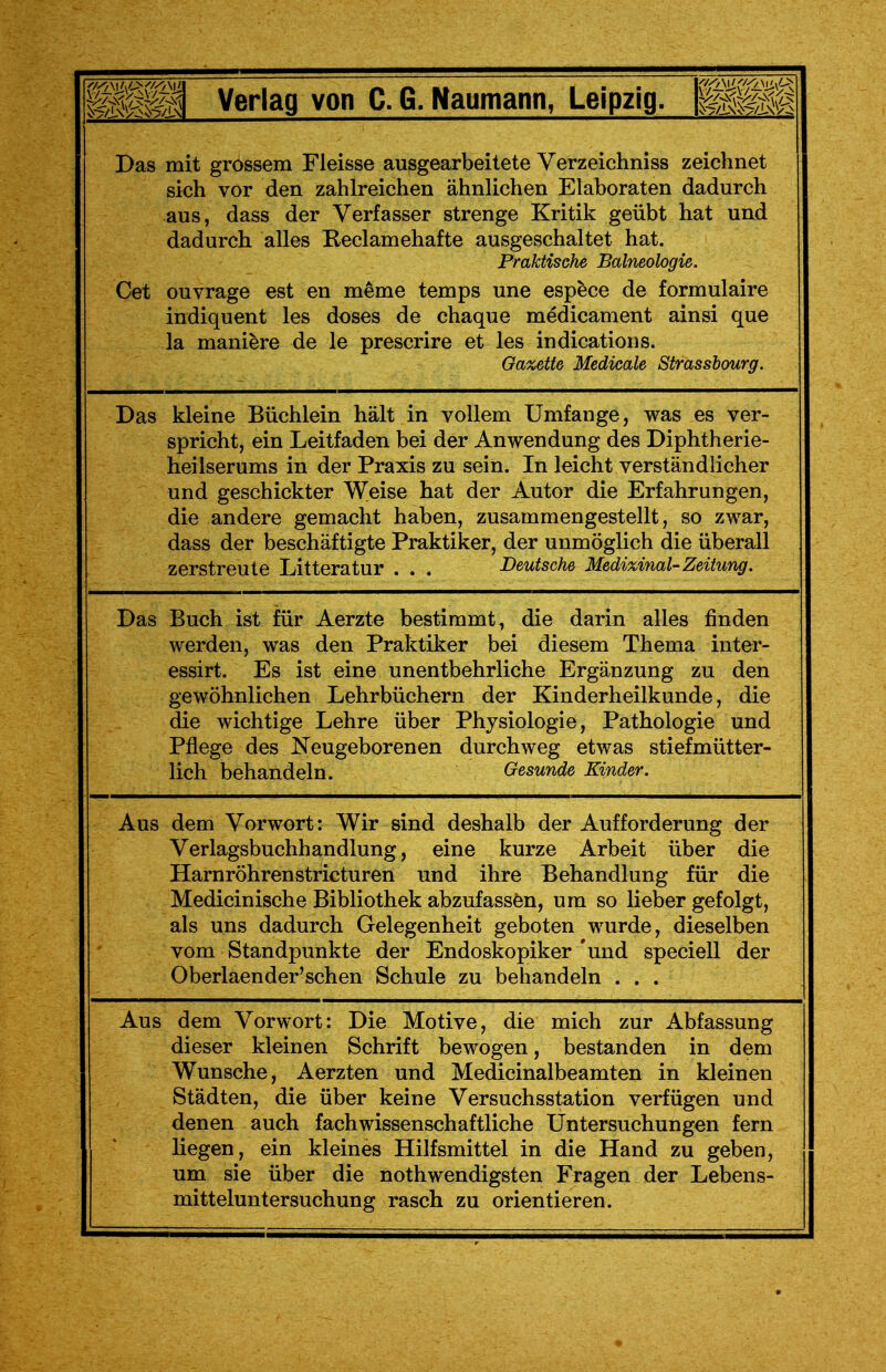 Das mit grossem Fleisse ausgearbeitete Verzeichniss zeichnet sich vor den zahlreichen ähnlichen Elaboraten dadurch aus, dass der Verfasser strenge Kritik geübt hat und dadurch alles Keclamehafte ausgeschaltet hat. Praktische Balneologie. Cet ouvrage est en meme temps une espece de formulaire indiquent les doses de chaque medicament ainsi que la maniere de le prescrire et les indications. Gazette Medicale Strassbourg. Das kleine Büchlein hält in vollem Umfange, was es ver- spricht, ein Leitfaden bei der Anwendung des Diphtherie- heilserums in der Praxis zu sein. In leicht verständlicher und geschickter Weise hat der Autor die Erfahrungen, die andere gemacht haben, zusammengestellt, so zwar, dass der beschäftigte Praktiker, der unmöglich die überall zerstreute Litteratur . . . Deutsche Medizinal-Zeitung. Das Buch ist für Aerzte bestimmt, die darin alles finden werden, was den Praktiker bei diesem Thema inter- essirt. Es ist eine unentbehrliche Ergänzung zu den gewöhnlichen Lehrbüchern der Kinderheilkunde, die die wichtige Lehre über Physiologie, Pathologie und Pflege des Neugeborenen durchweg etwas stiefmütter- lich behandeln. Gesunde Kinder. Aus dem Vorwort: Wir sind deshalb der Aufforderung der Verlagsbuchhandlung, eine kurze Arbeit über die Harnröhrenstricturen und ihre Behandlung für die Medicinische Bibliothek abzufassen, um so lieber gefolgt, als uns dadurch Gelegenheit geboten wurde, dieselben vom Standpunkte der Endoskopiker 'und speciell der Oberlaender'schen Schule zu behandeln ... Aus dem Vorwort: Die Motive, die mich zur Abfassung dieser kleinen Schrift bewogen, bestanden in dem Wunsche, Aerzten und Medicinalbeamten in kleinen Städten, die über keine Versuchsstation verfügen und denen auch fachwissenschaftliche Untersuchungen fern liegen, ein kleines Hilfsmittel in die Hand zu geben, um sie über die nothwendigsten Fragen der Lebens- mitteluntersuchung rasch zu orientieren.