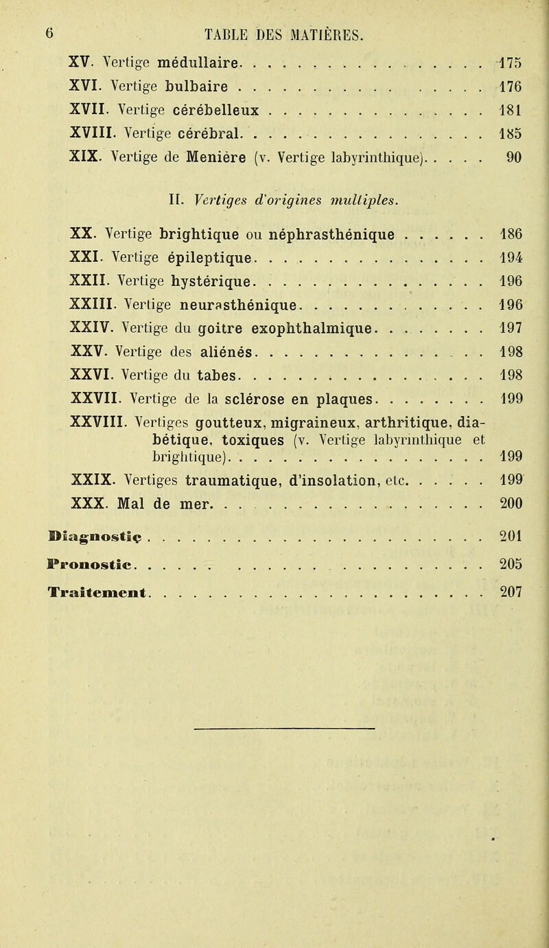 XV. Vertige médullaire 175 XVI. Vertige bulbaire 176 XVII. Vertige cérébelleux 181 XVIII. Vertige cérébral 185 XIX. Vertige de Menière (v. Vertige labyrinthique) 90 II. Vertiges d'origines multiples. XX. Vertige brightique ou néphrasthénique 186 XXI. Vertige épileptique 194 XXII. Vertige hystérique 196 XXIII. Vertige neurasthénique . 196 XXIV. Vertige du goitre exophthalmique 197 XXV. Vertige des aliénés 198 XXVI. Vertige du tabès 198 XXVII. Vertige de la sclérose en plaques 199 XXVIII. Vertiges goutteux, migraineux, arthritique, dia- bétique, toxiques (v. Vertige labyrinthique et brightique) . . 199 XXIX. Vertiges traumatique, d'insolation, etc. ..... 199 XXX. Mal de mer 200 Diagnostic 201 Pronostic 205 Traitement 207