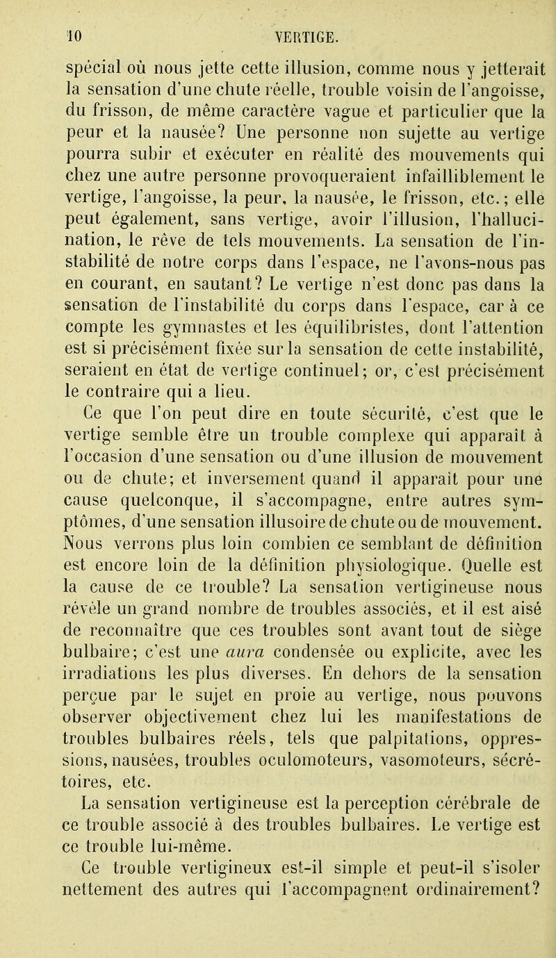 spécial où nous jette cette illusion, comme nous y jetterait la sensation d'une chute réelle, trouble voisin de l'angoisse, du frisson, de même caractère vague et particulier que la peur et la nausée? Une personne non sujette au vertige pourra subir et exécuter en réalité des mouvements qui chez une autre personne provoqueraient infailliblement le vertige, l'angoisse, la peur, la nausée, le frisson, etc.; elle peut également, sans vertige, avoir l'illusion, l'halluci- nation, le rêve de tels mouvements. La sensation de l'in- stabilité de notre corps dans l'espace, ne l'avons-nous pas en courant, en sautant? Le vertige n'est donc pas dans la sensation de l'instabilité du corps dans l'espace, car à ce compte les gymnastes et les équilibristes, dont l'attention est si précisément fixée sur la sensation de cette instabilité, seraient en état de vertige continuel; or, c'est précisément le contraire qui a lieu. Ce que l'on peut dire en toute sécurité, c'est que le vertige semble être un trouble complexe qui apparaît à l'occasion d'une sensation ou d'une illusion de mouvement ou de chute; et inversement quand il apparaît pour une cause quelconque, il s'accompagne, entre autres sym- ptômes, d'une sensation illusoire de chute ou de mouvement. Nous verrons plus loin combien ce semblant de définition est encore loin de la définition physiologique. Quelle est la cause de ce trouble? La sensation vertigineuse nous révèle un grand nombre de troubles associés, et il est aisé de reconnaître que ces troubles sont avant tout de siège bulbaire; c'est une aura condensée ou explicite, avec les irradiations les plus diverses. En dehors de la sensation perçue par le sujet en proie au vertige, nous pouvons observer objectivement chez lui les manifestations de troubles bulbaires réels, tels que palpitations, oppres- sions, nausées, troubles oculomoteurs, vasomoteurs, sécré- toires, etc. La sensation vertigineuse est la perception cérébrale de ce trouble associé à des troubles bulbaires. Le vertige est ce trouble lui-même. Ce trouble vertigineux est-il simple et peut-il s'isoler nettement des autres qui l'accompagnent ordinairement?