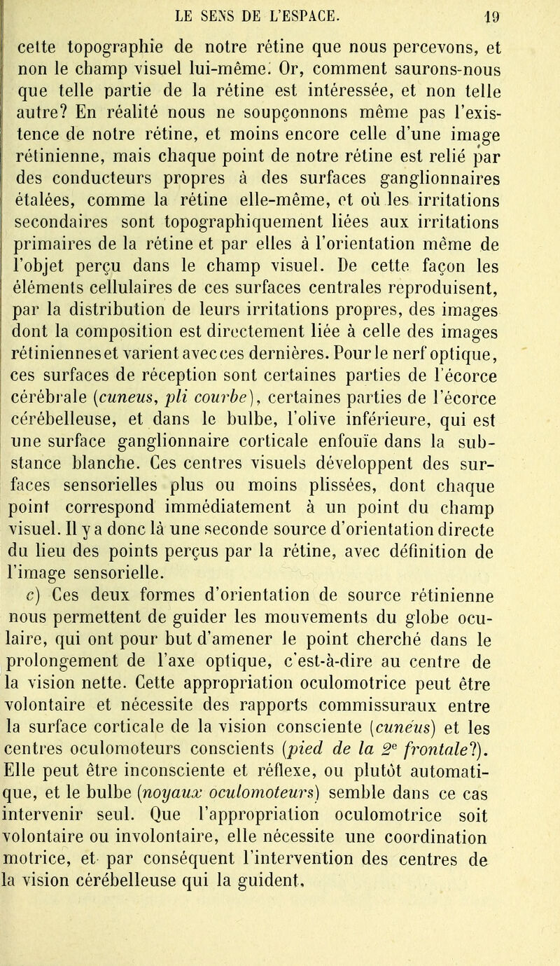 Icette topographie de notre rétine que nous percevons, et non le champ visuel lui-même; Or, comment saurons-nous que telle partie de la rétine est intéressée, et non telle autre? En réalité nous ne soupçonnons même pas l'exis- tence de notre rétine, et moins encore celle d'une image rétinienne, mais chaque point de notre rétine est relié par des conducteurs propres à des surfaces ganglionnaires étalées, comme la rétine elle-même, et où les irritations secondaires sont topographiquement liées aux irritations primaires de la rétine et par elles à l'orientation même de l'objet perçu dans le champ visuel. De cette façon les éléments cellulaires de ces surfaces centrales reproduisent, par la distribution de leurs irritations propres, des images dont la composition est directement liée à celle des images rétiniennes et varient avec ces dernières. Pour le nerf optique, ces surfaces de réception sont certaines parties de l écorce cérébrale (cuneus, pli courbe), certaines parties de l'écorce cérébelleuse, et dans le bulbe, l'olive inférieure, qui est une surface ganglionnaire corticale enfouie dans la sub- stance blanche. Ces centres visuels développent des sur- faces sensorielles plus ou moins plissées, dont chaque point correspond immédiatement à un point du champ visuel. Il y a donc là une seconde source d'orientation directe du lieu des points perçus par la rétine, avec définition de l'image sensorielle. c) Ces deux formes d'orientation de source rétinienne nous permettent de guider les mouvements du globe ocu- laire, qui ont pour but d'amener le point cherché dans le prolongement de l'axe optique, c'est-à-dire au centre de la vision nette. Cette appropriation oculomotrice peut être volontaire et nécessite des rapports commissuraux entre la surface corticale de la vision consciente [cuném) et les centres oculomoteurs conscients (pied de la 2e frontale!). Elle peut être inconsciente et réflexe, ou plutôt automati- que, et le bulbe (noyaux oculomoteurs) semble dans ce cas intervenir seul. Que l'appropriation oculomotrice soit volontaire ou involontaire, elle nécessite une coordination motrice, et par conséquent l'intervention des centres de la vision cérébelleuse qui la guident.