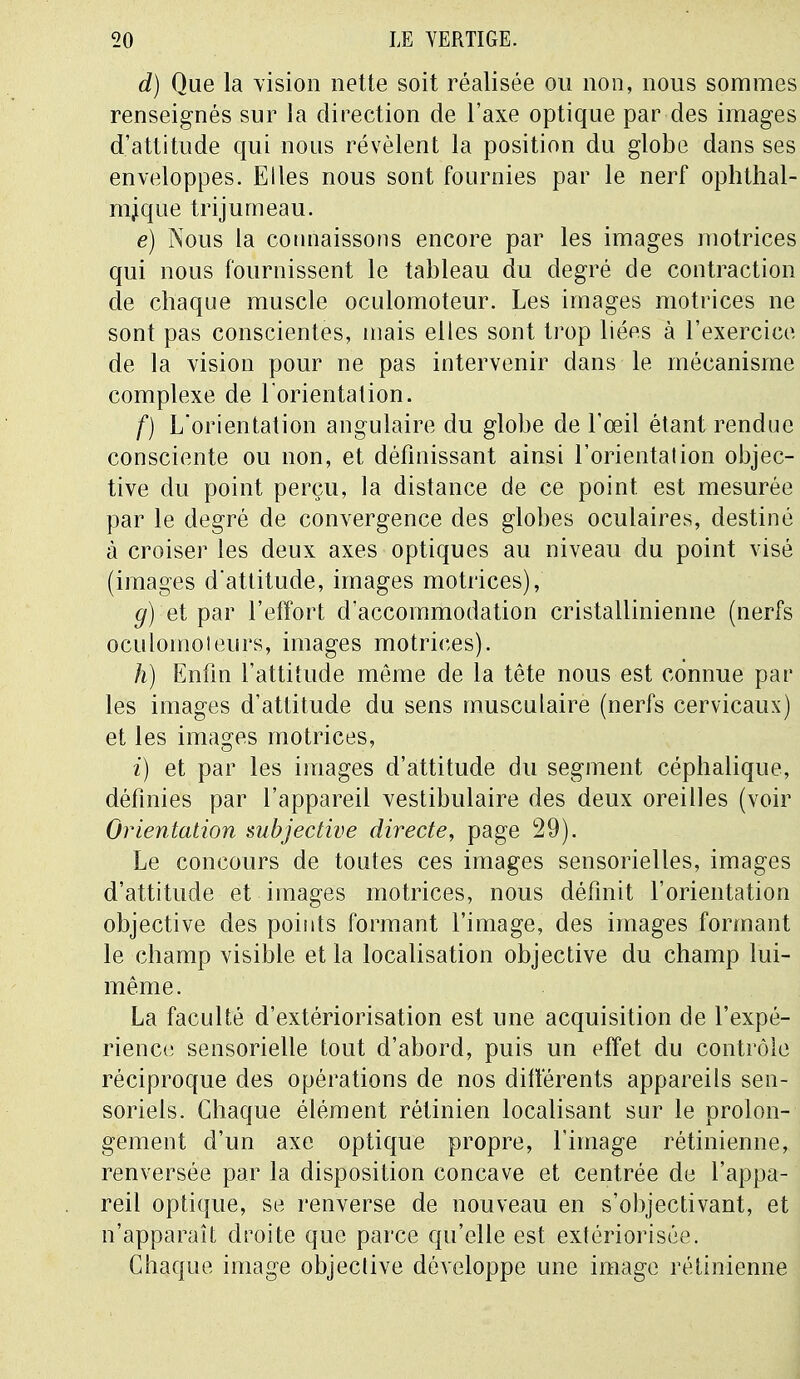 d) Que la vision nette soit réalisée ou non, nous sommes renseignés sur la direction de l'axe optique par des images d'attitude qui nous révèlent la position du globe dans ses enveloppes. Elles nous sont fournies par le nerf ophthal- mjque trijumeau. e) Nous la connaissons encore par les images motrices qui nous fournissent le tableau du degré de contraction de chaque muscle oculomoteur. Les images motrices ne sont pas conscientes, mais elles sont trop liées à l'exercice de la vision pour ne pas intervenir dans le mécanisme complexe de l'orientation. f) L'orientation angulaire du globe de l'œil étant rendue consciente ou non, et définissant ainsi l'orientation objec- tive du point perçu, la distance de ce point est mesurée par le degré de convergence des globes oculaires, destiné à croiser les deux axes optiques au niveau du point visé (images d'attitude, images motrices), g) 'et par l'effort d'accommodation cristallinienne (nerfs oculomoieurs, images motrices). h) Enfin l'attitude même de la tête nous est connue par les images d'attitude du sens musculaire (nerfs cervicaux) et les images motrices, ï) et par les images d'attitude du segment céphalique, définies par l'appareil vestibulaire des deux oreilles (voir Orientation subjective directe, page 29). Le concours de toutes ces images sensorielles, images d'attitude et images motrices, nous définit l'orientation objective des points formant l'image, des images formant le champ visible et la localisation objective du champ lui- même. La faculté d'extériorisation est une acquisition de l'expé- rience sensorielle tout d'abord, puis un effet du contrôle réciproque des opérations de nos différents appareils sen- soriels. Chaque élément rétinien localisant sur le prolon- gement d'un axe optique propre, l'image rétinienne, renversée par la disposition concave et centrée de l'appa- reil optique, se renverse de nouveau en s'objectivant, et n'apparaît droite que parce qu'elle est extériorisée. Chaque image objective développe une image rétinienne