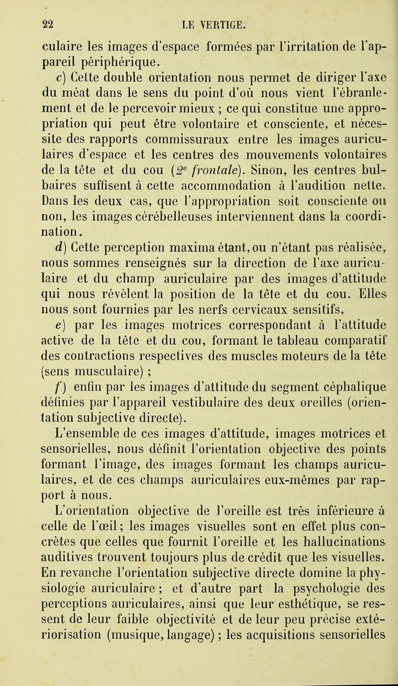 culaire les images d'espace formées par l'irritation de l'ap- pareil périphérique. c) Celte double orientation nous permet de diriger l'axe du méat dans le sens du point d'où nous vient l'ébranle- ment et de le percevoir mieux ; ce qui constitue une appro- priation qui peut être volontaire et consciente, et néces- site des rapports commissuraux entre les images auricu- laires d'espace et les centres des mouvements volontaires de la tête et du cou (2e frontale). Sinon, les centres bul- baires suffisent à cette accommodation à l'audition nette. Dans les deux cas, que l'appropriation soit consciente ou non, les images cérébelleuses interviennent dans la coordi- nation. d) Cette perception maxima étant, ou n'étant pas réalisée, nous sommes renseignés sur la direction de l'axe auricu- laire et du champ auriculaire par des images d'attitude qui nous révèlent la position de la tête et du cou. Elles nous sont fournies par les nerfs cervicaux sensitifs, e) par les images motrices correspondant à l'attitude active de la tête et du cou, formant le tableau comparatif des contractions respectives des muscles moteurs de la tête (sens musculaire) ; /') enfin par les images d'attitude du segment céphalique définies par l'appareil vestibulaire des deux oreilles (orien- tation subjective directe). L'ensemble de ces images d'attitude, images motrices et sensorielles, nous définit l'orientation objective des points formant l'image, des images formant les champs auricu- laires, et de ces champs auriculaires eux-mêmes par rap- port à nous. L'orientation objective de l'oreille est très inférieure à celle de l'œil ; les images visuelles sont en effet plus con- crètes que celles que fournit l'oreille et les hallucinations auditives trouvent toujours plus de crédit que les visuelles. En revanche l'orientation subjective directe domine la phy- siologie auriculaire ; et d'autre part la psychologie des perceptions auriculaires, ainsi que leur esthétique, se res- sent de leur faible objectivité et de leur peu précise exté- riorisation (musique, langage) ; les acquisitions sensorielles