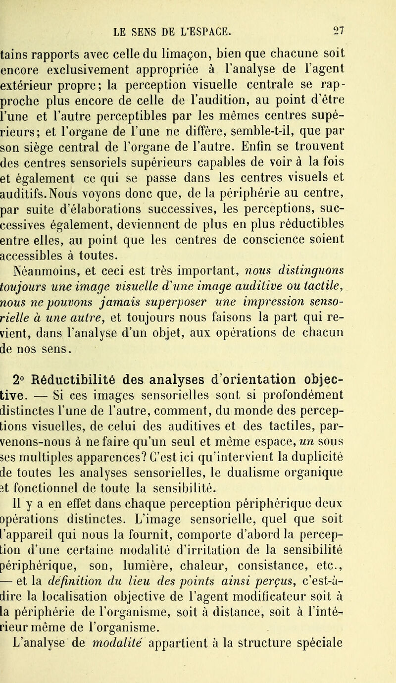 tains rapports avec celle du limaçon, bien que chacune soit encore exclusivement appropriée à l'analyse de l'agent extérieur propre; la perception visuelle centrale se rap- proche plus encore de celle de l'audition, au point d'être l'une et l'autre perceptibles par les mêmes centres supé- rieurs; et l'organe de l'une ne diffère, semble-t-il, que par son siège central de l'organe de l'autre. Enfin se trouvent des centres sensoriels supérieurs capables de voir à la fois et également ce qui se passe dans les centres visuels et auditifs. Nous voyons donc que, de la périphérie au centre, par suite d'élaborations successives, les perceptions, suc- cessives également, deviennent de plus en plus réductibles entre elles, au point que les centres de conscience soient accessibles à toutes. Néanmoins, et ceci est très important, nous distinguons toujours une image visuelle d'une image auditive ou tactile, nous ne pouvons jamais superposer une impression senso- rielle à une autre, et toujours nous faisons la part qui re- vient, dans l'analyse d'un objet, aux opérations de chacun de nos sens. 2° Réductibilité des analyses d'orientation objec- tive. — Si ces images sensorielles sont si profondément distinctes l'une de l'autre, comment, du monde des percep- tions visuelles, de celui des auditives et des tactiles, par- venons-nous à ne faire qu'un seul et même espace, un sous ses multiples apparences? C'est ici qu'intervient la duplicité de toutes les analyses sensorielles, le dualisme organique it fonctionnel de toute la sensibilité. Il y a en effet dans chaque perception périphérique deux opérations distinctes. L'image sensorielle, quel que soit l'appareil qui nous la fournit, comporte d'abord la percep- tion d'une certaine modalité d'irritation de la sensibilité périphérique, son, lumière, chaleur, consistance, etc., — et la définition du lieu des points ainsi perçus, c'est-à- dire la localisation objective de l'agent modificateur soit à la périphérie de l'organisme, soit à distance, soit à l'inté- rieur même de l'organisme. L'analyse de modalité appartient à la structure spéciale