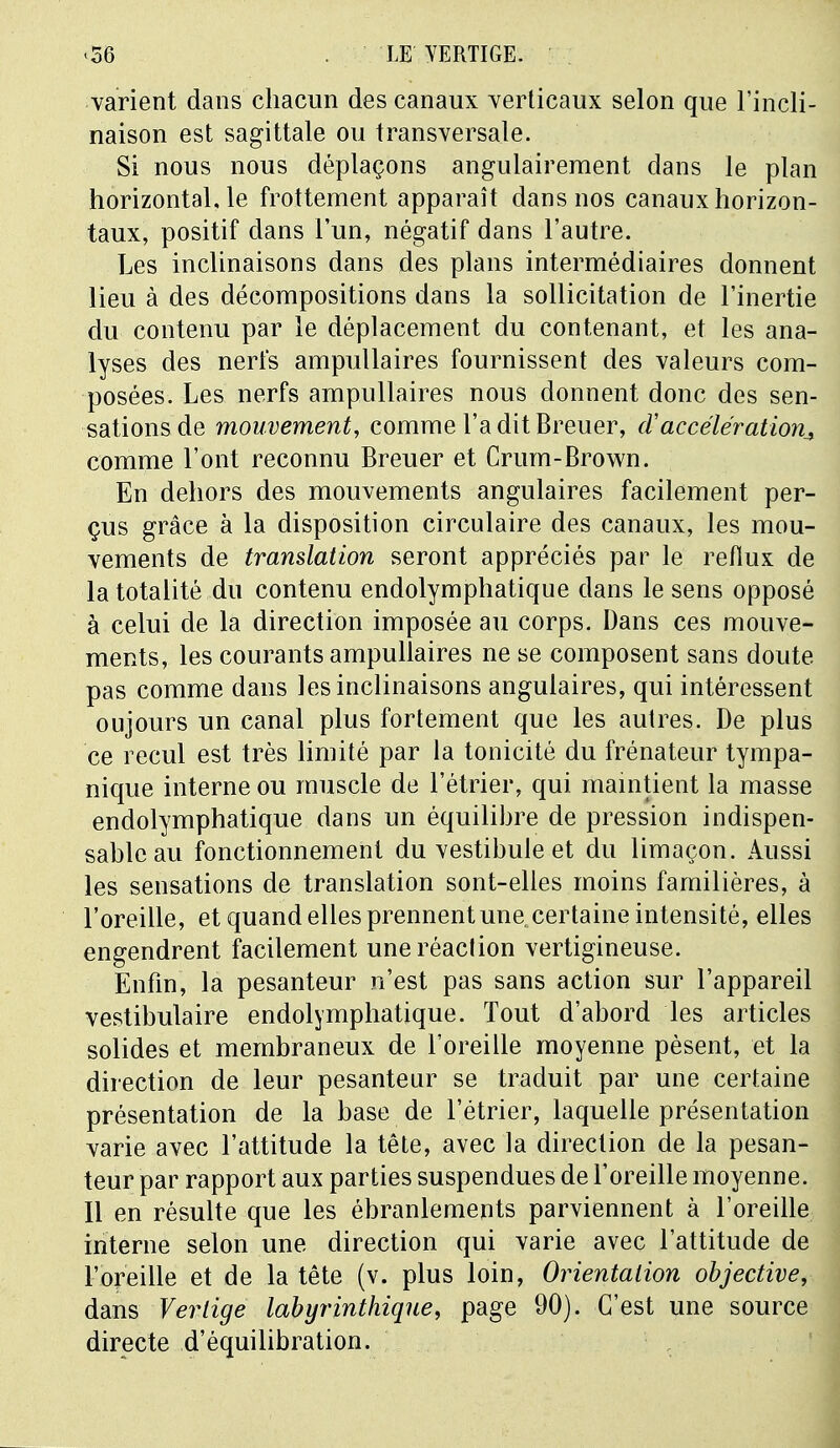 varient dans chacun des canaux verticaux selon que l'incli- naison est sagittale ou transversale. Si nous nous déplaçons angulairement dans le plan horizontal, le frottement apparaît dans nos canaux horizon- taux, positif dans l'un, négatif dans l'autre. Les inclinaisons dans des plans intermédiaires donnent lieu à des décompositions dans la sollicitation de l'inertie du contenu par le déplacement du contenant, et les ana- lyses des nerfs ampullaires fournissent des valeurs com- posées. Les nerfs ampullaires nous donnent donc des sen- sations de mouvement, comme l'a dit Breuer, d'accélération^ comme l'ont reconnu Breuer et Crum-Brown. En dehors des mouvements angulaires facilement per- çus grâce à la disposition circulaire des canaux, les mou- vements de translation seront appréciés par le reflux de la totalité du contenu endolymphatique dans le sens opposé à celui de la direction imposée au corps. Dans ces mouve- ments, les courants ampullaires ne se composent sans doute pas comme dans les inclinaisons angulaires, qui intéressent oujours un canal plus fortement que les autres. De plus ce recul est très limité par la tonicité du frénateur tympa- nique interne ou muscle de l'étrier, qui maintient la masse endolymphatique dans un équilibre de pression indispen- sable au fonctionnement du vestibule et du limaçon. Aussi les sensations de translation sont-elles moins familières, à l'oreille, et quand elles prennent une certaine intensité, elles engendrent facilement une réaction vertigineuse. Enfin, la pesanteur n'est pas sans action sur l'appareil vestibulaire endolymphatique. Tout d'abord les articles solides et membraneux de l'oreille moyenne pèsent, et la direction de leur pesanteur se traduit par une certaine présentation de la base de l'étrier, laquelle présentation varie avec l'attitude la tête, avec la direction de la pesan- teur par rapport aux parties suspendues de l'oreille moyenne. Il en résulte que les ébranlements parviennent à l'oreille interne selon une direction qui varie avec l'attitude de l'oreille et de la tête (v. plus loin, Orientation objective, dans Vertige labyrinthique, page 90). C'est une source directe d'équilibration.