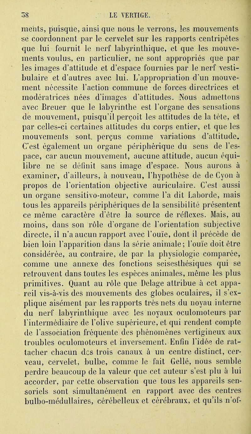 me'nts, puisque, ainsi que nous le verrons, les mouvements se coordonnent par le cervelet sur les rapports centripètes que lui fournit le nerf labyrinthique, et que les mouve- ments voulus, en particulier, ne sont appropriés que par les images d'attitude et d'espace fournies par le nerf vesti- bulaire et d'autres avec lui. L'appropriation d'un mouve- ment nécessite l'action commune de forces directrices et modératrices nées dïmages d'attitudes. Nous admettons avec Breuer que le labyrinthe est l'organe des sensations de mouvement, puisqu'il perçoit les attitudes de la tète, et par celles-ci certaines altitudes du corps entier, et que les mouvements sont, perçus comme variations d'attitude. C'est également un organe périphérique du sens de l'es- pace, car aucun mouvement, aucune attitude, aucun équi- libre ne se définit sans image d'espace. Nous aurons à examiner, d'ailleurs, à nouveau, l'hypothèse de de Cyon à propos de l'orientation objective auriculaire. C'est aussi un organe sensitivo-moteur, comme l'a dit Laborde, mais tous les appareils périphériques de la sensibilité présentent ce même caractère d'être la source de réflexes. Mais, au moins, dans son rôle d'organe de l'orientation subjective directe, il n'a aucun rapport avec l'ouïe, dont il précède de bien loin l'apparition dans la série animale; l'ouïe doit être considérée, au contraire, de par la physiologie comparée, comme une annexe des fonctions seisesthésiques qui se retrouvent dans toutes les espèces animales, même les plus primitives. Quant au rôle que Delage attribue à cet appa- reil vis-à-vis des mouvements des globes oculaires, il s'ex- plique aisément par les rapports très nets du noyau interne du nerf labyrinthique avec les noyaux oculomoteurs par l'intermédiaire de l'olive supérieure, et qui rendent compte de l'association fréquente des phénomènes vertigineux aux troubles oculomoteurs et inversement. Enfin l'idée de rat- tacher chacun des trois canaux à un centre distinct, cer- veau, cervelet, bulbe, comme le fait Gellé, nous semble perdre beaucoup de la valeur que cet auteur s'est plu à lui accorder, par cette observation que tous les appareils sen- soriels sont simultanément en rapport avec des centres bulbo-médullaires, cérébelleux et cérébraux, et qu'ils n'of-