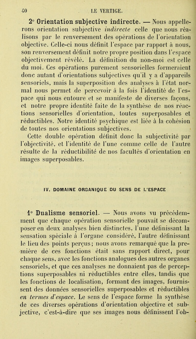 2° Orientation subjective indirecte. —Nous appelle- rons orientation subjective indirecte celle que nous réa- lisons par le renversement des opérations de l'orientation objective. Celle-ci nous définit l'espace par rapport à nous, son renversement définit notre propre position dans l'espace objectivement révélé. La définition du non-moi est celle du moi. Ces opérations purement sensorielles formeraient donc autant d'orientations subjectives qu'il y a d'appareils sensoriels, mais la superposition des analyses à l'état nor- mal nous permet de percevoir à la fois l'identité de l'es- pace qui nous entoure et se manifeste de diverses façons, et notre propre identité faite de la synthèse de nos réac- tions sensorielles d'orientation, toutes superposables et réductibles. Notre identité psychique est liée à la cohésion de toutes nos orientations subjectives. Cette double opération définit donc la subjectivité par l'objectivité, et l'identité de l'une comme celle de l'autre résulte de la réductibilité de nos facultés d'orientation en images superposables. IV. DOMAINE ORGANIQUE DU SENS DE L'ESPACE 1° Dualisme sensoriel. — Nous avons vu précédem- ment que chaque opération sensorielle pouvait se décom- poser en deux analyses bien distinctes, l'une définissant la sensation spéciale à l'organe considéré, l'autre définissant le lieu des points perçus ; nous avons remarqué que la pre- mière de ces fonctions était sans rapport direct, pour chaque sens, avec les fonctions analogues des autres organes sensoriels, et que ces analyses ne donnaient pas de percep- tions superposables ni réductibles entre elles, tandis que les fonctions de localisation, formant des images, fournis- sent des données sensorielles superposables et réductibles en termes d'espace. Le sens de l'espace forme la synthèse de ces diverses opérations d'orientation objective et sub- jective, c'est-à-dire que ses images nous définissent l'ob-