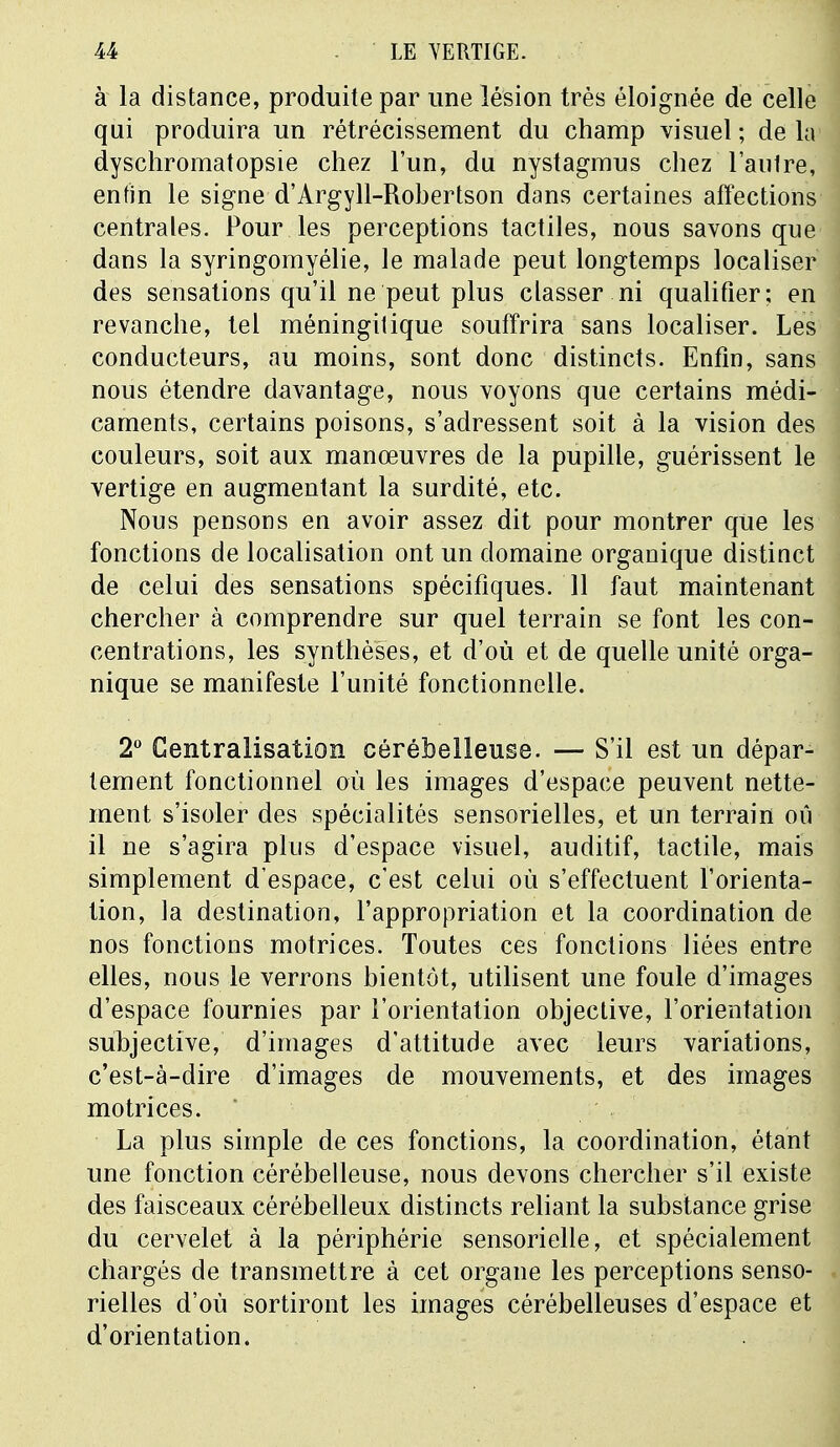 à la distance, produite par une lésion très éloignée de celle qui produira un rétrécissement du champ visuel ; de la dyschromatopsie chez l'un, du nystagmus chez l'autre, enfin le signe d'Argyll-Robertson dans certaines affections centrales. Pour les perceptions tactiles, nous savons que dans la syringomyélie, le malade peut longtemps localiser des sensations qu'il ne peut plus classer ni qualifier; en revanche, tel méningitique souffrira sans localiser. Les conducteurs, au moins, sont donc distincts. Enfin, sans nous étendre davantage, nous voyons que certains médi- caments, certains poisons, s'adressent soit à la vision des couleurs, soit aux manœuvres de la pupille, guérissent le vertige en augmentant la surdité, etc. Nous pensons en avoir assez dit pour montrer que les fonctions de localisation ont un domaine organique distinct de celui des sensations spécifiques. 11 faut maintenant chercher à comprendre sur quel terrain se font les con- centrations, les synthèses, et d'où et de quelle unité orga- nique se manifeste l'unité fonctionnelle. 2° Centralisation cérébelleuse. — S'il est un dépar- tement fonctionnel où les images d'espace peuvent nette- ment s'isoler des spécialités sensorielles, et un terrain où il ne s'agira plus d'espace visuel, auditif, tactile, mais simplement d'espace, c'est celui où s'effectuent l'orienta- tion, la destination, l'appropriation et la coordination de nos fonctions motrices. Toutes ces fonctions liées entre elles, nous le verrons bientôt, utilisent une foule d'images d'espace fournies par l'orientation objective, l'orientation subjective, d'images d'attitude avec leurs variations, c'est-à-dire d'images de mouvements, et des images motrices. La plus simple de ces fonctions, la coordination, étant une fonction cérébelleuse, nous devons chercher s'il existe des faisceaux cérébelleux distincts reliant la substance grise du cervelet à la périphérie sensorielle, et spécialement chargés de transmettre à cet organe les perceptions senso- rielles d'où sortiront les images cérébelleuses d'espace et d'orientation. ■