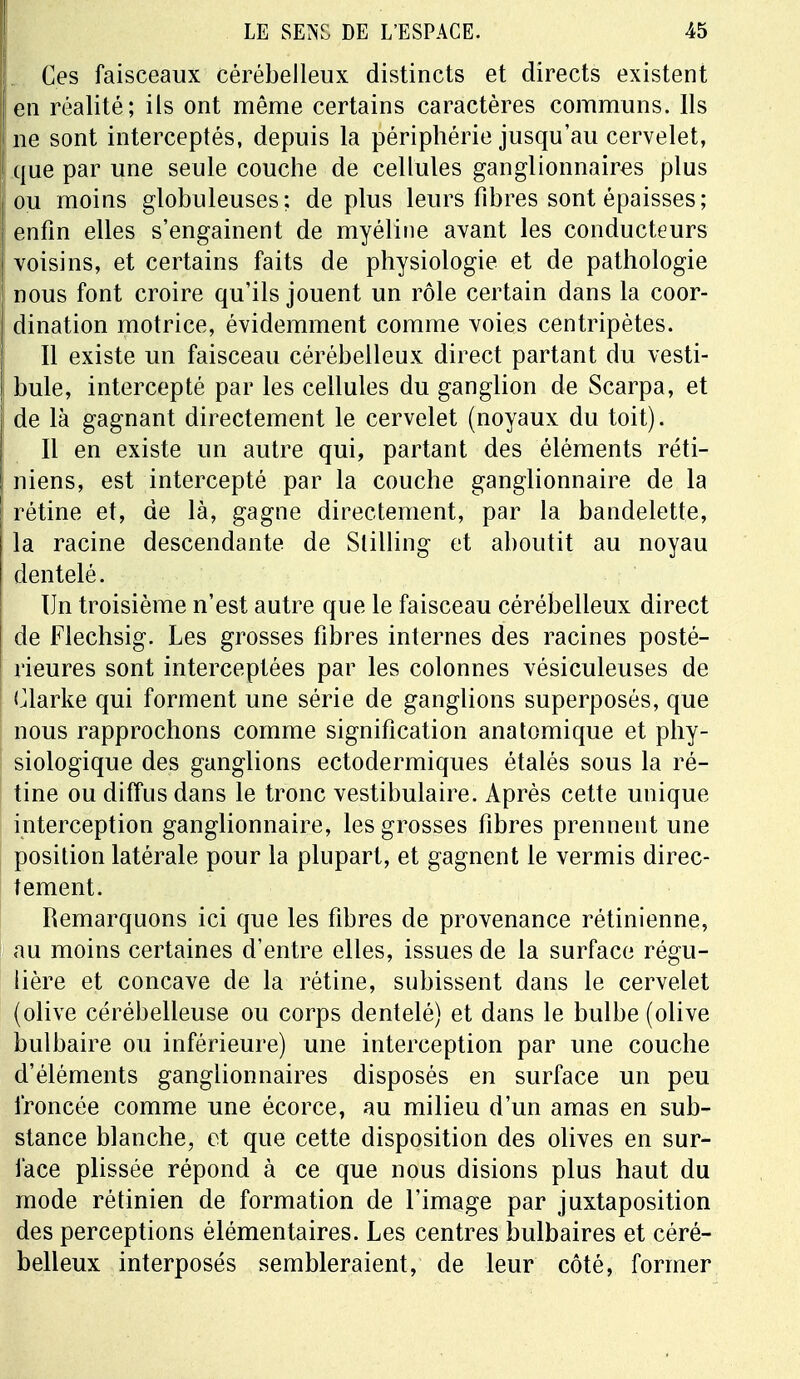 Ces faisceaux cérébelleux distincts et directs existent en réalité; ils ont même certains caractères communs. Ils ne sont interceptés, depuis la périphérie jusqu'au cervelet, ; que par une seule couche de cellules ganglionnaires plus ou moins globuleuses; déplus leurs fibres sont épaisses; enfin elles s'engainent de myéline avant les conducteurs voisins, et certains faits de physiologie et de pathologie nous font croire qu'ils jouent un rôle certain dans la coor- dination motrice, évidemment comme voies centripètes. Il existe un faisceau cérébelleux direct partant du vesti- bule, intercepté par les cellules du ganglion de Scarpa, et de là gagnant directement le cervelet (noyaux du toit). Il en existe un autre qui, partant des éléments réti- 1 mens, est intercepté par la couche ganglionnaire de la ( rétine et, de là, gagne directement, par la bandelette, la racine descendante de Slilling et aboutit au noyau dentelé. Un troisième n'est autre que le faisceau cérébelleux direct de Flechsig. Les grosses fibres internes des racines posté- rieures sont interceptées par les colonnes vésiculeuses de Clarke qui forment une série de ganglions superposés, que nous rapprochons comme signification anatomique et phy- siologique des ganglions ectodermiques étalés sous la ré- tine ou diffus dans le tronc vestibulaire. Après cette unique interception ganglionnaire, les grosses fibres prennent une position latérale pour la plupart, et gagnent le vermis direc- tement. Remarquons ici que les fibres de provenance rétinienne, au moins certaines d'entre elles, issues de la surface régu- lière et concave de la rétine, subissent dans le cervelet (olive cérébelleuse ou corps dentelé) et dans le bulbe (olive bulbaire ou inférieure) une interception par une couche d'éléments ganglionnaires disposés en surface un peu froncée comme une écorce, au milieu d'un amas en sub- stance blanche, et que cette disposition des olives en sur- face plissée répond à ce que nous disions plus haut du mode rétinien de formation de l'image par juxtaposition des perceptions élémentaires. Les centres bulbaires et céré- belleux interposés sembleraient, de leur côté, former