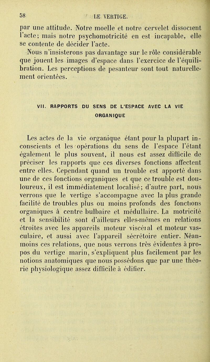 par une attitude. Notre moelle et notre cervelet dissocient l'acte; mais notre psychomolricité en est incapable, elle se contente de décider l'acte. Nous n'insisterons pas davantage sur le rôle considérable que jouent les images d'espace dans l'exercice de l'équili- bration. Les perceptions de pesanteur sont tout naturelle- ment orientées. VII. RAPPORTS DU SENS DE L'ESPACE AVEC LA VIE ORGANIQUE Les actes de la vie organique étant pour la plupart in- conscients et les opérations du sens de l'espace l'étant également le plus souvent, il nous est assez difficile de préciser les rapports que ces diverses fonctions affectent entre elles. Cependant quand un trouble est apporté dans une de ces fonctions organiques et que ce trouble est dou- loureux, il est immédiatement localisé; d'autre part, nous verrons que le vertige s'accompagne avec la plus grande facilité de troubles plus ou moins profonds des fonctions organiques à centre bulbaire et médullaire. La motricité et la sensibilité sont d'ailleurs elles-mêmes en relations étroites avec les appareils moteur viscéial et moteur vas- culaire, et aussi avec l'appareil sécrétoire entier. Néan- moins ces relations, que nous verrons très évidentes à pro- pos du vertige marin, s'expliquent plus facilement par les notions anatomiques que nous possédons que par une théo- rie physiologique assez difficile à édifier.