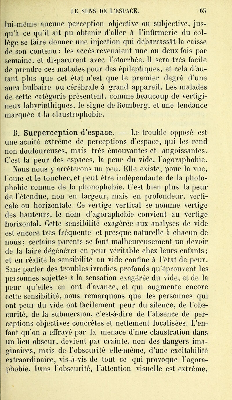 lui-même aucune perception objective on subjective, jus- qu'à ce qu'il ait pu obtenir d'aller à l'infirmerie du col- lège se faire donner une injection qui débarrassât la caisse de son contenu ; les accès revenaient une ou deux fois par semaine, et disparurent avec l'otorrhée. Il sera très facile de prendre ces malades pour des épileptiques, et cela d'au- tant plus que cet état n'est que le premier degré d'une aura bulbaire ou cérébrale à grand appareil. Les malades de cette catégorie présentent, comme beaucoup de vertigi- neux labyrinthiques, le signe de Romberg, et une tendance marquée à la claustrophobie. B. Surperception d'espace. — Le trouble opposé est une acuité extrême de perceptions d'espace, qui les rend non douloureuses, mais très émouvantes et angoissantes. C'est la peur des espaces, la peur du vide, l'agoraphobie. Nous nous y arrêterons un peu. Elle existe, pour la vue, l'ouïe et le toucher, et peut être indépendante de la photo- phobie comme de la phonophobie. C'est bien plus la peur de l'étendue, non en largeur, mais en profondeur, verti- cale ou horizontale. Ce vertige vertical se nomme vertige des hauteurs, le nom d'agoraphobie convient au vertige horizontal. Cette sensibilité exagérée aux analyses de vide est encore très fréquente et presque naturelle à chacun de nous; certains parents se font malheureusement un devoir de la faire dégénérer en peur véritable chez leurs enfants ; et en réalité la sensibilité au vide conline à l'état de peur. Sans parler des troubles irradiés profonds qu'éprouvent les personnes sujettes à la sensation exagérée du vide, et de la peur qu'elles en ont d'avance, et qui augmente encore cette sensibilité, nous remarquons que les personnes qui ont peur du vide ont facilement peur du silence, de l'obs- curité, de la submersion, c'est-à-dire de l'absence de per- ceptions objectives concrètes et nettement localisées. L'en- fant qu'on a effrayé par la menace d'nne claustration dans un lieu obscur, devient par crainte, non des dangers ima- ginaires, mais de l'obscurité elle-même, d'une excitabilité extraordinaire, vis-à-vis de tout ce qui provoque l'agora- phobie. Dans l'obscurité, l'attention visuelle est extrême,