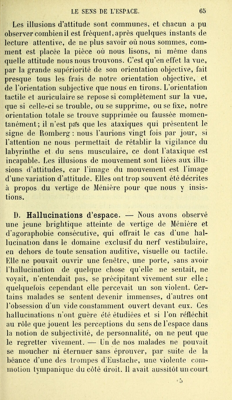 Les illusions d'attitude sont communes, et chacun a pu observer combien il est fréquent, après quelques instants de lecture attentive, de ne plus savoir où nous sommes, com- ment est placée la pièce où nous lisons, ni même dans quelle attitude nous nous trouvons. C'est qu'en effet la vue, par la grande supériorité de son orientation objective, fait presque tous les frais de notre orientation objective, et de l'orientation subjective que nous en tirons. L'orientation tactile et auriculaire se repose si complètement sur la vue, que si celle-ci se trouble, ou se supprime, ou se fixe, notre orientation totale se trouve supprimée ou faussée momen- tanément; il n'est psfs que les ataxiques qui présentent le signe de Romberg : nous l'aurions vingt fois par jour, si l'attention ne nous permettait de rétablir la vigilance du labyrinthe et du sens musculaire, ce dont l'ataxique est incapable. Les illusions de mouvement sont liées aux illu- sions d'attitudes, car l'image du mouvement est l'image d'une variation d'attitude. Elles ont trop souvent été décrites à propos du vertige de Ménière pour que nous y insis- tions. D. Hallucinations d'espace. — Nous avons observé une jeune brightique atteinte de vertige de Ménière et d'agoraphobie consécutive, qui offrait le cas d'une hal- lucination dans le domaine exclusif du nerf vestibulaire, en dehors de toute sensation auditive, visuelle ou tactile. Elle ne pouvait ouvrir une fenêtre, une. porte, sans avoir l'hallucination de quelque chose qu'elle ne sentait, ne voyait, n'entendait pas, se précipitant vivement sur elle ; quelquefois cependant elle percevait un son violent. Cer- tains malades se sentent devenir immenses, d'autres ont l'obsession d'un vide constamment ouvert devant eux. Ces hallucinations n'ont guère été étudiées et si l'on réfléchit au rôle que jouent les perceptions du sens de l'espace dans la notion de subjectivité, de personnalité, on ne peut que le regretter vivement. — Un de nos malades ne pouvait se moucher ni éternuer sans éprouver, par suite de la béance d'une des trompes d'Eustache, une violente com- motion tympanique du côté droit. 11 avait aussitôt un court