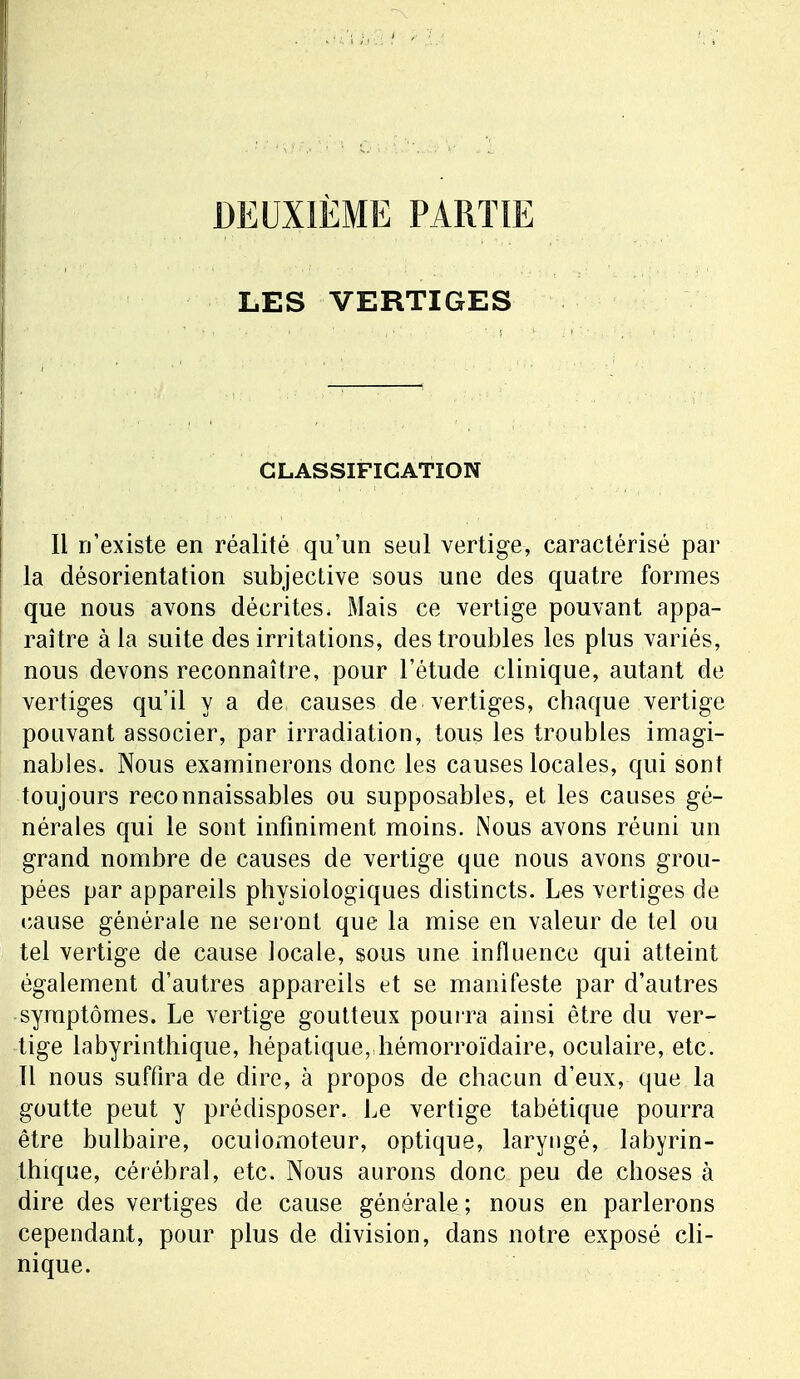 LES VERTIGES CLASSIFICATION Il n'existe en réalité qu'un seul vertige, caractérisé par la désorientation subjective sous une des quatre formes que nous avons décrites. Mais ce vertige pouvant appa- raître à la suite des irritations, des troubles les plus variés, nous devons reconnaître, pour l'étude clinique, autant de vertiges qu'il y a de causes de vertiges, chaque vertige pouvant associer, par irradiation, tous les troubles imagi- nables. Nous examinerons donc les causes locales, qui sont toujours reconnaissables ou supposables, et les causes gé- nérales qui le sont infiniment moins. Nous avons réuni un grand nombre de causes de vertige que nous avons grou- pées par appareils physiologiques distincts. Les vertiges de cause générale ne seront que la mise en valeur de tel ou tel vertige de cause locale, sous une influence qui atteint également d'autres appareils et se manifeste par d'autres symptômes. Le vertige goutteux pourra ainsi être du ver- tige labyrintliique, hépatique, hémorroïdaire, oculaire, etc. Il nous suffira de dire, à propos de chacun d'eux, que la goutte peut y prédisposer. Le vertige tabétique pourra être bulbaire, ocuiomoteur, optique, laryngé, labyrin- thique, cérébral, etc. Nous aurons donc peu de choses à dire des vertiges de cause générale ; nous en parlerons cependant, pour plus de division, dans notre exposé cli- nique.