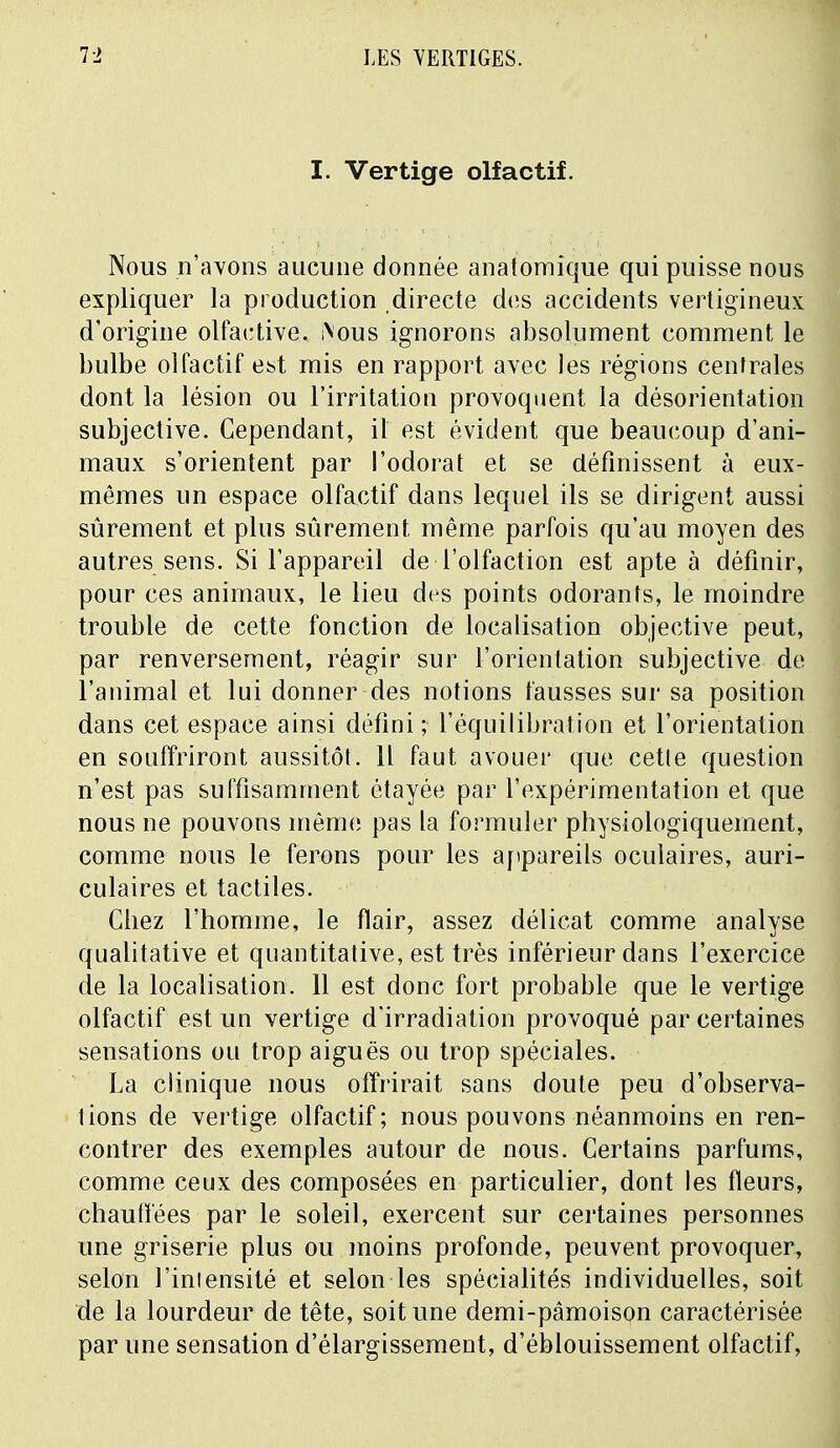 I. Vertige olfactif. Nous n'avons aucune donnée anatomîque qui puisse nous expliquer la production directe des accidents vertigineux d'origine olfactive. iNous ignorons absolument comment le bulbe olfactif est mis en rapport avec les régions centrales dont la lésion ou l'irritation provoquent la désorientation subjective. Cependant, il est évident que beaucoup d'ani- maux s'orientent par l'odorat et se définissent à eux- mêmes un espace olfactif dans lequel ils se dirigent aussi sûrement et plus sûrement même parfois qu'au moyen des autres sens. Si l'appareil de l'olfaction est apte à définir, pour ces animaux, le lieu des points odorants, le moindre trouble de cette fonction de localisation objective peut, par renversement, réagir sur l'orientation subjective de l'animal et lui donner des notions fausses sur sa position dans cet espace ainsi défini; l'équilibration et l'orientation en souffriront aussitôt. Il faut avouer que cette question n'est pas suffisamment étayée par l'expérimentation et que nous ne pouvons menu; pas la formuler physiologiquement, comme nous le ferons pour les appareils oculaires, auri- culaires et tactiles. Cliez l'homme, le flair, assez délicat comme analyse qualitative et quantitative, est très inférieur dans l'exercice de la localisation. 11 est donc fort probable que le vertige olfactif est un vertige d'irradiation provoqué par certaines sensations ou trop aiguës ou trop spéciales. La clinique nous offrirait sans doute peu d'observa- tions de vertige olfactif; nous pouvons néanmoins en ren- contrer des exemples autour de nous. Certains parfums, comme ceux des composées en particulier, dont les fleurs, chauffées par le soleil, exercent sur certaines personnes une griserie plus ou moins profonde, peuvent provoquer, selon l'intensité et selon les spécialités individuelles, soit de la lourdeur de tête, soit une demi-pâmoison caractérisée par une sensation d'élargissement, d'éblouissement olfactif,