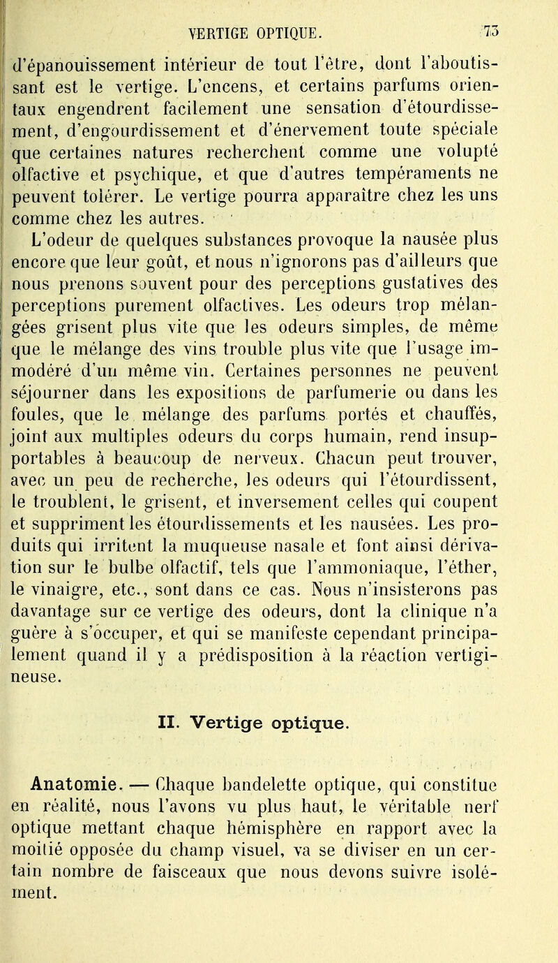 d'épanouissement intérieur de tout l'être, dont l'aboutis- sant est le vertige. L'encens, et certains parfums orien- taux engendrent facilement une sensation d'étourdisse- ment, d'engourdissement et d'énervement toute spéciale que certaines natures recherchent comme une volupté olfactive et psychique, et que d'autres tempéraments ne peuvent tolérer. Le vertige pourra apparaître chez les uns comme chez les autres. L'odeur de quelques substances provoque la nausée plus encore que leur goût, et nous n'ignorons pas d'ailleurs que nous prenons souvent pour des perceptions gustatives des perceptions purement olfactives. Les odeurs trop mélan- gées grisent plus vite que les odeurs simples, de même que le mélange des vins trouble plus vite que l'usage im- modéré d'un même vin. Certaines personnes ne peuvent séjourner dans les expositions de parfumerie ou dans les foules, que le mélange des parfums portés et chauffés, joint aux multiples odeurs du corps humain, rend insup- portables à beaucoup de nerveux. Chacun peut trouver, avec un peu de recherche, les odeurs qui l'étourdissent, le troublent, le grisent, et inversement celles qui coupent et suppriment les étourdissements et les nausées. Les pro- duits qui irritent la muqueuse nasale et font ainsi dériva- tion sur le bulbe olfactif, tels que l'ammoniaque, l'éther, le vinaigre, etc., sont dans ce cas. Nous n'insisterons pas davantage sur ce vertige des odeurs, dont la clinique n'a guère à s'occuper, et qui se manifeste cependant principa- lement quand il y a prédisposition à la réaction vertigi- neuse. II. Vertige optique. Anatomie. — Chaque bandelette optique, qui constitue en réalité, nous l'avons vu plus haut, le véritable nerf optique mettant chaque hémisphère en rapport avec la moitié opposée du champ visuel, va se diviser en un cer- tain nombre de faisceaux que nous devons suivre isolé- ment.