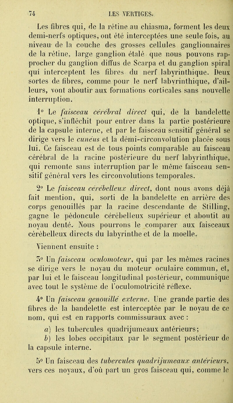 Les fibres qui, de la rétine au chiasma, forment les deux demi-nerfs optiques, ont été interceptées une seule fois, au niveau de la couche des grosses cellules ganglionnaires de la rétine, large ganglion étalé que nous pouvons rap- procher du ganglion diffus de Scarpa et du ganglion spiral qui interceptent les fibres du nerf labyrinthique. Deux sortes de fibres, comme pour le nerf labyrinthique, d'ail- leurs, vont aboutir aux formations corticales sans nouvelle interruption. 1° Le faisceau Cérébral direct qui, de la bandelette optique, s'infléchit pour entrer dans la partie postérieure de la capsule interne, et par le faisceau sensitif général se dirige vers le cunéus et la démi-circonvolution placée sous lui. Ce faisceau est de tous points comparable au faisceau cérébral de la racine postérieure du nerf labyrinthique, qui remonte sans interruption par le même faisceau sen- sitif général vers les circonvolutions temporales. 2° Le faisceau cérébelleux direct, dont nous avons déjà fait mention, qui, sorti de la bandelette en arrière des corps genouillés par la racine descendante de Stilling, gagne le pédoncule cérébelleux supérieur et aboutit au noyau denté. Nous pourrons le comparer aux faisceaux cérébelleux directs du labyrinthe et de la moelle. Viennent ensuite : 3° Un faisceau oculomoteur, qui par les mêmes racines se dirige vers le noyau du moteur oculaire commun, et, par lui et le faisceau longitudinal postérieur, communique avec tout le système de l'oculomotricité réflexe. 4° Un faisceau genouillé externe. Une grande partie des fibres de la bandelette est interceptée par le noyau de ce nom, qui est en rapports commissuraux avec : a) les tubercules quadrijumeaux antérieurs; b) les lobes occipitaux par le segment postérieur de la capsule interne. 5° Un faisceau des tubercules quadrijumeaux antérieurs, vers ces noyaux, d'où part un gros faisceau qui, comme le