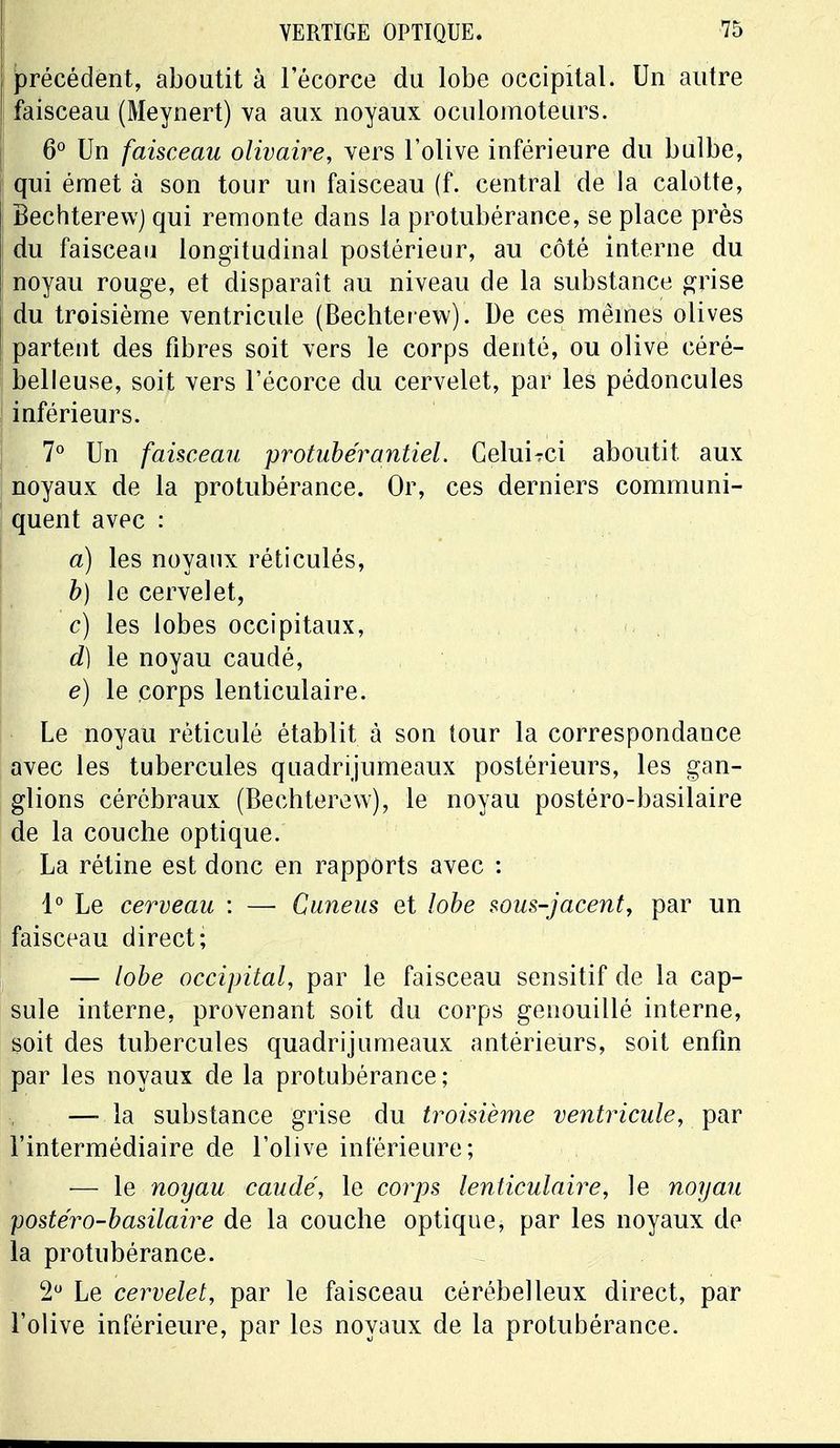 précédent, aboutit à l'écorce du lobe occipital. Un autre faisceau (Meynert) va aux noyaux oculomoteurs. 6° Un faisceau olivaire, vers l'olive inférieure du bulbe, qui émet à son tour un faisceau (f. central de la calotte, Bechterew) qui remonte dans la protubérance, se place près du faisceau longitudinal postérieur, au côté interne du noyau rouge, et disparaît au niveau de la substance grise du troisième ventricule (Bechterew). De ces mêmes olives partent des fibres soit vers le corps denté, ou olive céré- belleuse, soit vers l'écorce du cervelet, par les pédoncules inférieurs. 7° Un faisceau prohiber antiel, CeluiTci aboutit aux noyaux de la protubérance. Or, ces derniers communi- quent avec : a) les noyaux réticulés, b) le cervelet, c) les lobes occipitaux, d) le noyau caudé, é) le corps lenticulaire. Le noyau réticulé établit à son tour la correspondance avec les tubercules quadrijumeaux postérieurs, les gan- glions cérébraux (Bechterew), le noyau postéro-basilaire de la couche optique. La rétine est donc en rapports avec : 1° Le cerveau : — Cuneus et lobe sous-jacent, par un faisceau direct; — lobe occipital, par le faisceau sensitif de la cap- sule interne, provenant soit du corps genouillé interne, soit des tubercules quadrijumeaux antérieurs, soit enfin par les noyaux de la protubérance; —-la substance grise du troisième ventricule, par l'intermédiaire de l'olive inférieure; — le noyau caudé, le corps lenticulaire, le noyau postéro-basilaire de la couche optique, par les noyaux de la protubérance. 2° Le cervelet, par le faisceau cérébelleux direct, par l'olive inférieure, par les noyaux de la protubérance.