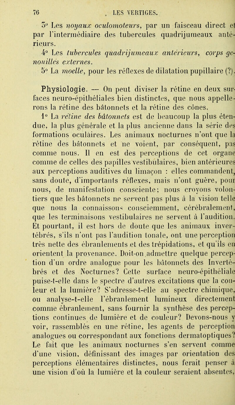 3° Les noyaux oculomoteurs, par un faisceau direct et par l'intermédiaire des tubercules quadrijumeaux anté- rieurs. 4° Les tubercules quadrijumeaux antérieurs, corps ge- nouiltés externes. 5° La moelle, pour les réflexes de dilatation pupillaire (?). Physiologie. — On peut diviser la rétine en deux sur- faces neuro-épithéliales bien distinctes, que nous appelle- rons la rétine des bâtonnets et la rétine des cônes. 1° La rétine des bâtonnets est de beaucoup la plus éten- due, la plus générale et la plus ancienne dans la série des formations oculaires. Les animaux nocturnes n'ont que la rétine des bâtonnets et ne voient, par conséquent, pas comme nous. Il en est. des perceptions de cet organe comme de celles des papilles vestibulaires, bien antérieures aux perceptions auditives du limaçon : elles commandent, sans doute, d'importants réflexes, mais n'ont guère, pour nous, de manifestation consciente; nous croyons volon- tiers que les bâtonnets ne servent pas plus à la vision telle que nous la connaissons consciemment, cérébralemenî, que les terminaisons vestibulaires ne servent à l'audition. Et pourtant, il est hors de doute que les animaux inver- tébrés, s'ils n'ont pas l'audition tonale, ont une perception très nette des ébranlements et des trépidations, et qu'ils en orientent la provenance. Doit-on admettre quelque percep- tion d'un ordre analogue pour les bâtonnets des Inverté- brés et des Nocturnes? Cette surface neuro-épithéliale puise-t-elle dans le spectre d'autres excitations que la cou- leur et la lumière? S'adresse-t-elle au spectre chimique, ou analyse-t-elle l'ébranlement lumineux directement comme ébranlement, sans fournir la synthèse des percep- tions continues de lumière et de couleur? Devons-nous y voir, rassemblés en une rétine, les agents de perception analogues ou correspondant aux fonctions dermatoptiques? Le fait que les animaux nocturnes s'en servent comme d'une vision, définissant des images par orientation des perceptions élémentaires distinctes, nous ferait penser à une vision d'où la lumière et la couleur seraient absentes,