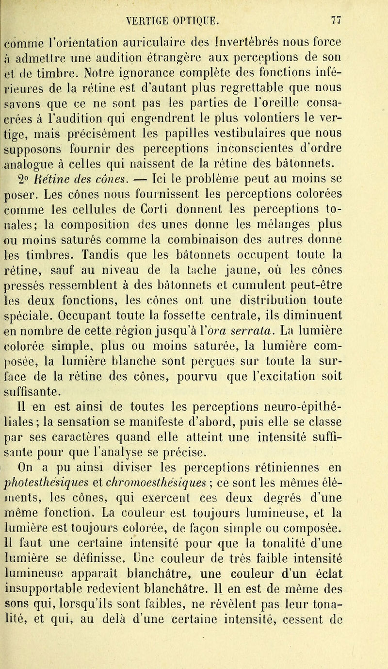 comme l'orientation auriculaire des Invertébrés nous force à admettre une audition étrangère aux perceptions de son et de timbre. Notre ignorance complète des fonctions infé- rieures de la rétine est d'autant plus regrettable que nous savons que ce ne sont pas les parties de l'oreille consa- crées à l'audition qui engendrent le plus volontiers le ver- tige, mais précisément les papilles vestibulaires que nous supposons fournir des perceptions inconscientes d'ordre analogue à celles qui naissent de la rétine des bâtonnets. 2° tiétine des cônes. — Ici le problème peut au moins se poser. Les cônes nous fournissent les perceptions colorées comme les cellules de Gorti donnent les perceptions to- nales; la composition des unes donne les mélanges plus ou moins saturés comme la combinaison des autres donne les timbres. Tandis que les bâtonnets occupent toute la rétine, sauf au niveau de la tache jaune, où les cônes pressés ressemblent à des bâtonnets et cumulent peut-être les deux fonctions, les cônes ont une distribution toute spéciale. Occupant toute la fossette centrale, ils diminuent en nombre de cette région jusqu'à Y or a serrata. La lumière colorée simple, plus ou moins saturée, la lumière com- posée, la lumière blanche sont perçues sur toute la sur- face de la rétine des cônes, pourvu que l'excitation soit suffisante. 11 en est ainsi de toutes les perceptions neuro-épithé- liales; la sensation se manifeste d'abord, puis elle se classe par ses caractères quand elle atteint une intensité suffi- sante pour que l'analyse se précise. On a pu ainsi diviser les perceptions rétiniennes en photesthésiques et chrornoesthésiques ; ce sont les mêmes élé- ments, les cônes, qui exercent ces deux degrés d'une même fonction. La couleur est toujours lumineuse, et la lumière est toujours colorée, de façon simple ou composée. Il faut une certaine intensité pour que la tonalité d'une lumière se définisse. Une couleur de très faible intensité lumineuse apparaît blanchâtre, une couleur d'un éclat insupportable redevient blanchâtre. 11 en est de même des sons qui, lorsqu'ils sont faibles, ne révèlent pas leur tona- lité, et qui, au delà d'une certaine intensité, cessent de