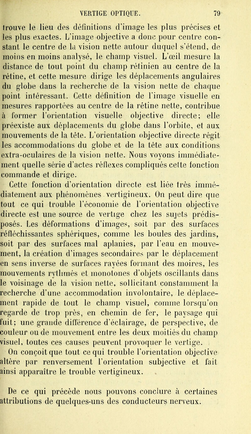 trouve le lieu des définitions d'image les plus précises et les plus exactes. L'image objective a donc pour centre con- stant le centre de la vision nette autour duquel s'étend, de moins en moins analysé, le champ visuel. L'œil mesure la distance de tout point du champ rétinien au centre de la rétine, et cette mesure dirige les déplacements angulaires du globe dans la recherche de la vision nette de chaque point intéressant. Cette définition de l'image visuelle en mesures rapportées au centre de la rétine nette, contribue à former l'orientation visuelle objective directe; elle préexiste aux déplacements du globe dans l'orbite, et aux mouvements de la tête. L'orientation objective directe régit les accommodations du globe et de la tête aux conditions extra-oculaires de la vision nette. Nous voyons immédiate- ment quelle série d'actes réflexes compliqués celte fonction commande et dirige. Cette fonction d'orientation directe est liée très immé- diatement aux phénomènes vertigineux. On peut dire que tout ce qui trouble l'économie de l'orientation objective directe est une source de vertige chez les sujets prédis- posés. Les déformations d'images, soit par des surfaces réfléchissantes sphériques, comme les boules des jardins, soit par des surfaces mal aplanies, par l'eau en mouve- ment, la création d'images secondaires par le déplacement en sens inverse de surfaces rayées formant des moires, les mouvements rythmés et monotones d'objets oscillants dans le voisinage de la vision nette, sollicitant constamment la recherche d'une accommodation involontaire, le déplace- ment rapide de tout le champ visuel, comme lorsqu'on regarde de trop près, en chemin de fer, le paysage qui fuit; une grande différence d'éclairage, de perspective, de couleur ou de mouvement entre les deux moitiés du champ visuel, toutes ces causes peuvent provoquer le vertige. On conçoit que tout ce qui trouble l'orientation objective altère par renversement l'orientation subjective et fait ainsi apparaître le trouble vertigineux. De ce qui précède nous pouvons conclure à certaines attributions de quelques-uns des conducteurs nerveux.