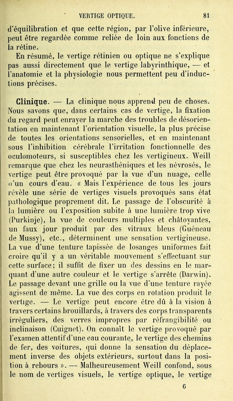 d'équilibration et que cette région, par l'olive inférieure, peut être regardée comme reliée de loin aux fonctions de la rétine. En résumé, le vertige rétinien ou optique ne s'explique pas aussi directement que le vertige labyrinthique, — et l'anatomie et la physiologie nous permettent peu d'induc- tions précises. Clinique. — La clinique nous apprend peu de choses. Nous savons que, dans certains cas de vertige, la fixation du regard peut enrayer la marche des troubles de désorien- tation en maintenant l'orientation visuelle, la plus précise de toutes les orientations sensorielles, et en maintenant sous l'inhibition cérébrale l'irritation fonctionnelle des oculomoteurs, si susceptibles chez les vertigineux. Weill remarque que chez les neurasthéniques et les névrosés, le vertige peut être provoqué par la vue d'un nuage, celle u*un cours d'eau. « Mais l'expérience de tous les jours révèle une série de vertiges visuels provoqués sans état pathologique proprement dit. Le passage de l'obscurité à la lumière ou l'exposition subite à une lumière trop vive (Purkinje), la vue de couleurs multiples et châtoyantes, un faux jour produit par des vitraux bleus (Guéneau de Mussy), etc., déterminent une sensation vertigineuse. La vue d'une tenture tapissée de losanges uniformes fait croire qu'il y a un véritable mouvement s'effectuant sur cette surface; il suffit de fixer un des dessins en le mar- quant d'une autre couleur et le vertige s'arrête (Darwin). ! Le passage devant une grille ou la vue d'une tenture rayée agissent de même. La vue des corps en rotation produit le vertige. — Le vertige peut encore être dû à la vision à Iravers certains brouillards, à travers des corps transparents irréguliers, des verres impropres par réfrangibilité ou inclinaison (Cuignet). On connaît le vertige provoqué par l'examen attentif d'une eau courante, le vertige des chemins de fer, des voitures, qui donne la sensation du déplace- ment inverse des objets extérieurs, surtout dans la posi- tion à rebours ». — Malheureusement Weill confond, sous le nom de vertiges visuels, le vertige optique, le vertige 6