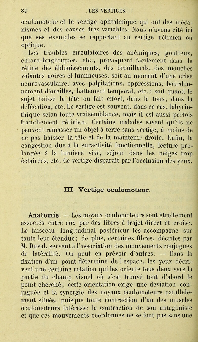 oculomoteur et le vertige ophtalmique qui ont des méca- nismes et des causes très variables. Nous n'avons cité ici que ses exemples se rapportant au vertige rétinien ou optique. Les troubles circulatoires des anémiques, goutteux, chloro-brightiques, etc., provoquent facilement dans la rétine des éblouissements, des brouillards, des mouches volantes noires et lumineuses, soit au moment d'une crise neurovasculaire, avec palpitations, oppressions, bourdon- nement d'oreilles, battement temporal, etc. ; soit quand le sujet baisse la tête ou fait effort, dans la toux, dans la défécation, etc. Le vertige est souvent, dans ce cas, labyrin- thique selon toute vraisemblance, mais il est aussi parfois franchement rétinien. Certains malades savent qu'ils ne peuvent ramasser un objet à terre sans vertige, à moins de ne pas baisser la tête et de la maintenir droite. Enfin, la congestion due à la suractivité fonctionnelle, lecture pro- longée à la lumière vive, séjour dans les neiges trop éclairées, etc. Ce vertige disparaît par l'occlusion des yeux. III. Vertige oculomoteur. Anatomie. — Les noyaux oculomoteurs sont étroitement associés entre eux par des fibres à trajet direct et croisé. Le faisceau longitudinal postérieur les accompagne sur toute leur étendue; de plus, certaines fibres, décrites par M. Duval, servent à l'association des mouvements conjugués de latéralité. On peut en prévoir d'autres. — Dans la fixation d'un point déterminé de l'espace, les yeux décri- vent une certaine rotation qui les oriente tous deux vers la \ partie du champ visuel où s'est trouvé tout d'abord le point cherché; cette orientation exige une déviation con- juguée et la synergie des noyaux oculomoteurs parallèle- ment situés, puisque toute contraction d'un des muscles oculomoteurs intéresse la contraction de son antagoniste et que ces mouvements coordonnés ne se font pas sans une