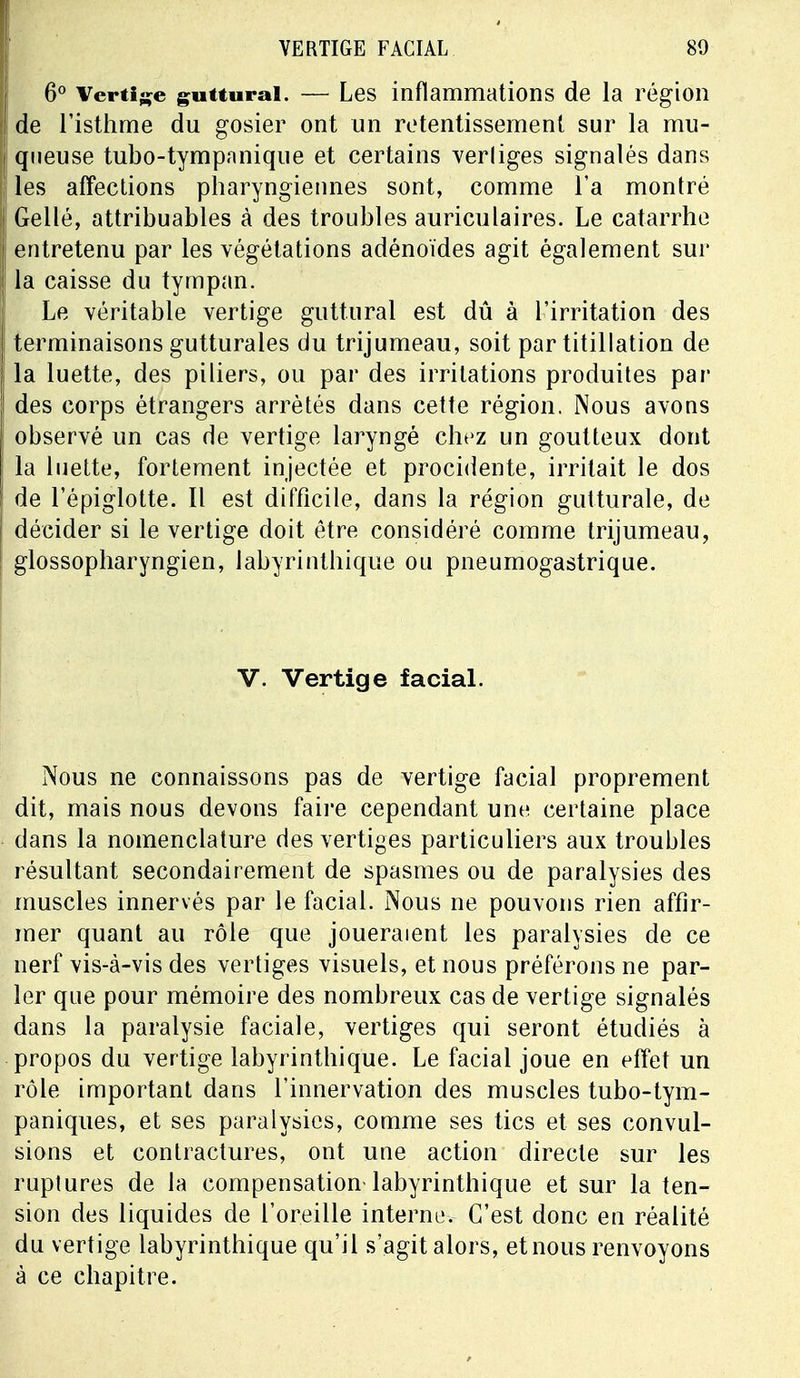 VERTIGE FACIAL 80 6° Vertige guttural. — Les inflammations de la région de l'isthme du gosier ont un retentissement sur la mu- queuse tubo-tympnnique et certains vertiges signalés dans les affections pharyngiennes sont, comme l'a montré Gellé, attribuables à des troubles auriculaires. Le catarrhe entretenu par les végétations adénoïdes agit également sur la caisse du tympan. Le véritable vertige guttural est dû à l'irritation des terminaisons gutturales du trijumeau, soit par titillation de la luette, des piliers, ou par des irritations produites par des corps étrangers arrêtés dans cette région. Nous avons observé un cas de vertige laryngé chez un goutteux dont la luette, fortement injectée et procidente, irritait le dos de l'épiglotte. Il est difficile, dans la région gutturale, de décider si le vertige doit être considéré comme trijumeau, glossopharyngien, labyrinthique ou pneumogastrique. V. Vertige facial. Nous ne connaissons pas de vertige facial proprement dit, mais nous devons faire cependant une certaine place dans la nomenclature des vertiges particuliers aux troubles résultant secondairement de spasmes ou de paralysies des muscles innervés par le facial. Nous ne pouvons rien affir- mer quant au rôle que joueraient les paralysies de ce nerf vis-à-vis des vertiges visuels, et nous préférons ne par- ler que pour mémoire des nombreux cas de vertige signalés dans la paralysie faciale, vertiges qui seront étudiés à propos du vertige labyrinthique. Le facial joue en effet un rôle important dans l'innervation des muscles tubo-tym- paniques, et ses paralysies, comme ses tics et ses convul- sions et contractures, ont une action directe sur les ruptures de la compensation-labyrinthique et sur la ten- sion des liquides de l'oreille interne. C'est donc en réalité du vertige labyrinthique qu'il s'agit alors, et nous renvoyons à ce chapitre.