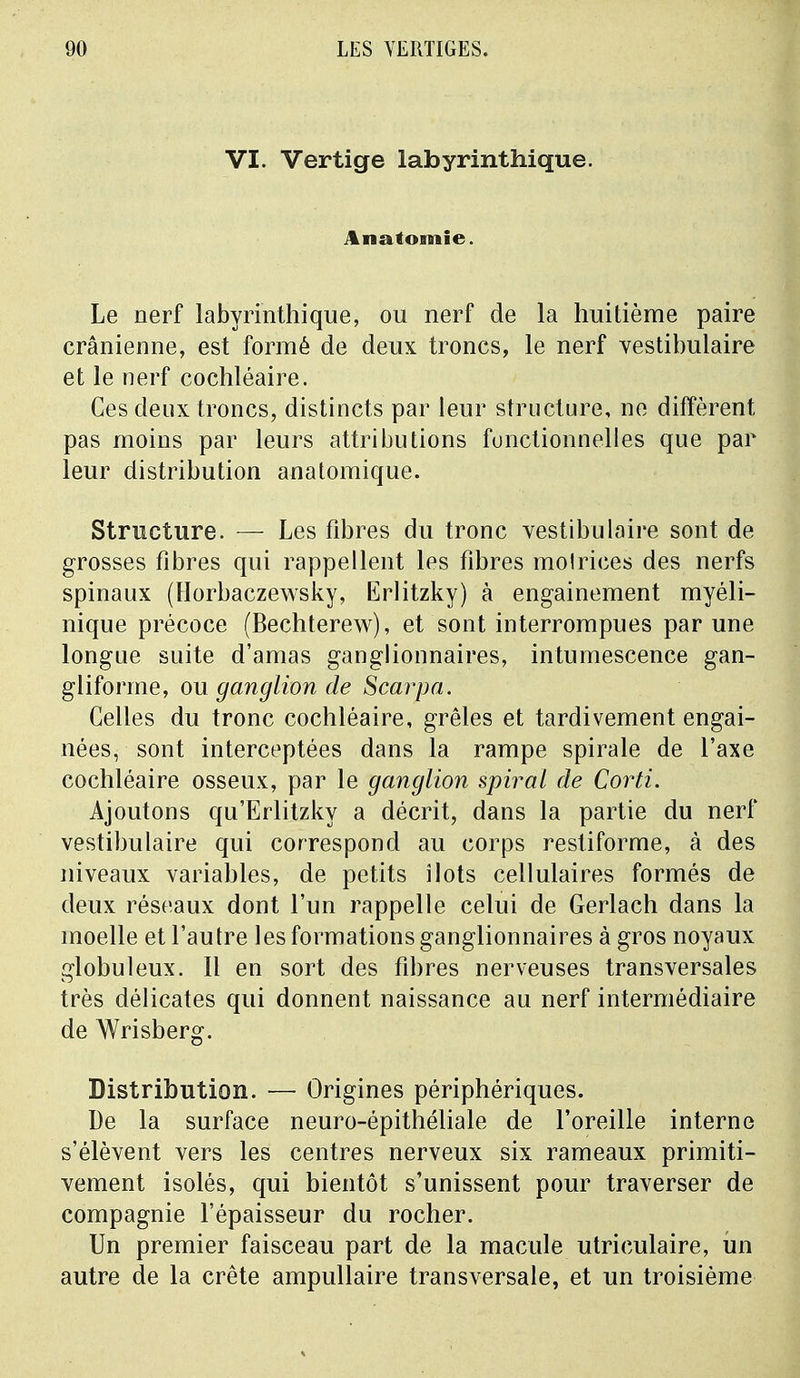 VI. Vertige labyrinthique. Anatomie. Le nerf labyrinthique, ou nerf de la huitième paire crânienne, est formé de deux troncs, le nerf vestibulaire et le nerf cochléaire. Ces deux troncs, distincts par leur structure, ne diffèrent pas moins par leurs attributions fonctionnelles que par leur distribution anatomique. Structure. — Les fibres du tronc vestibulaire sont de grosses fibres qui rappellent les fibres molrices des nerfs spinaux (Horbaczewsky, Erlitzky) à engainement myéli- nique précoce (Bechterew), et sont interrompues par une longue suite d'amas ganglionnaires, intumescence gan- gliforme, ou ganglion de Scarpa. Celles du tronc cochléaire, grêles et tardivement engai- nées, sont interceptées dans la rampe spirale de l'axe cochléaire osseux, par le ganglion spiral de Corti. Ajoutons qu'Erlitzky a décrit, dans la partie du nerf vestibulaire qui correspond au corps restiforme, à des niveaux variables, de petits îlots cellulaires formés de deux réseaux dont l'un rappelle celui de Gerlach dans la moelle et l'autre les formations ganglionnaires à gros noyaux globuleux. Il en sort des fibres nerveuses transversales très délicates qui donnent naissance au nerf intermédiaire de Wrisberg. Distribution. — Origines périphériques. De la surface neuro-épithéliale de l'oreille interne s'élèvent vers les centres nerveux six rameaux primiti- vement isolés, qui bientôt s'unissent pour traverser de compagnie l'épaisseur du rocher. Un premier faisceau part de la macule utriculaire, un autre de la crête ampullaire transversale, et un troisième