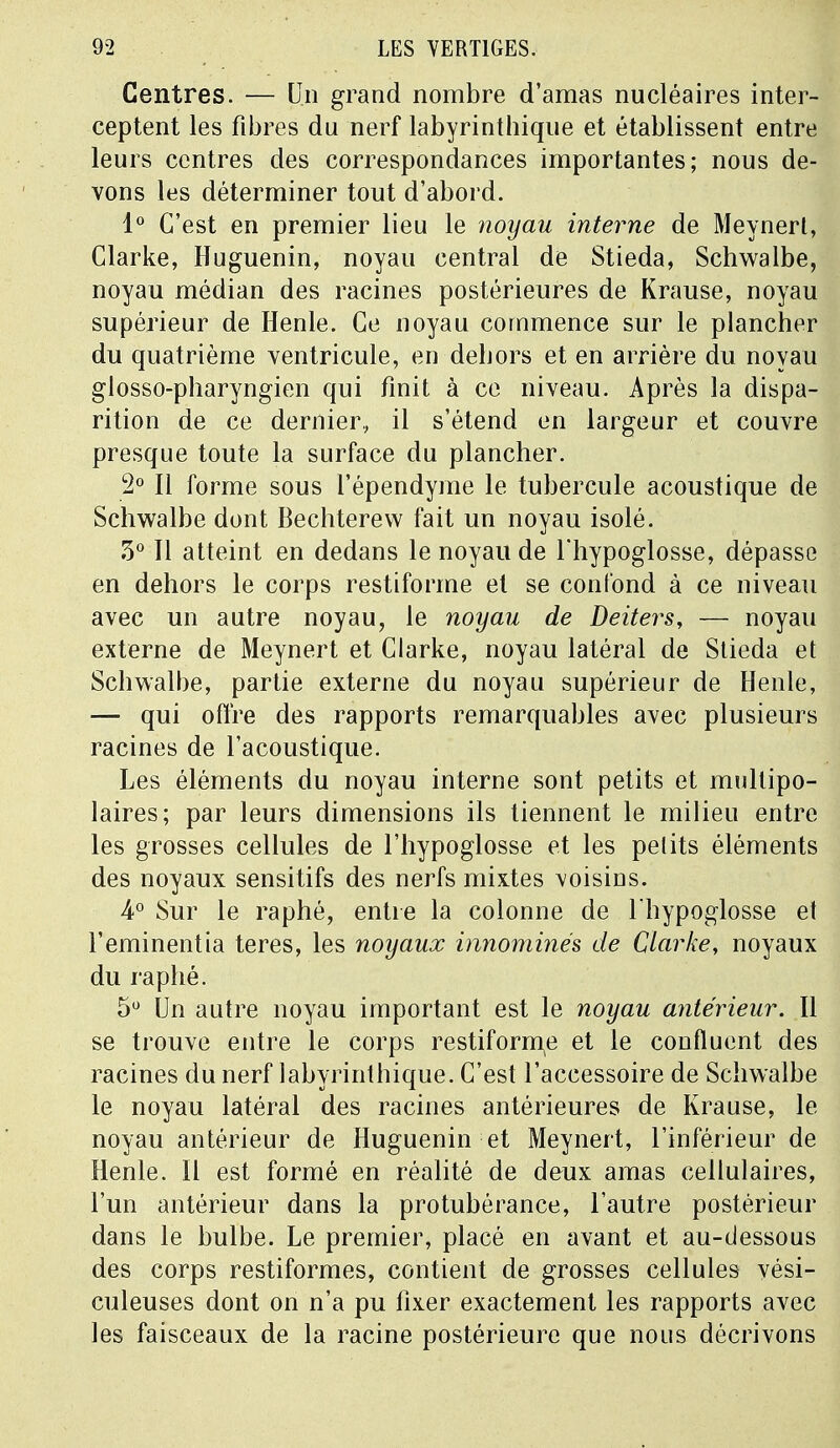 Centres. — Un grand nombre d'amas nucléaires inter- ceptent les fibres du nerf labyrinthique et établissent entre leurs centres des correspondances importantes; nous de- vons les déterminer tout d'abord. 1° C'est en premier lieu le noyau interne de Meynerl, Clarke, Huguenin, noyau central de Stieda, Schwalbe, noyau médian des racines postérieures de Krause, noyau supérieur de Henle. Ce noyau commence sur le plancher du quatrième ventricule, en dehors et en arrière du noyau glosso-pharyngien qui finit à ce niveau. Après la dispa- rition de ce dernier, il s'étend en largeur et couvre presque toute la surface du plancher. 2° Il forme sous l'épendyme le tubercule acoustique de Schwalbe dont Bechterew fait un noyau isolé. 5° Il atteint en dedans le noyau de l'hypoglosse, dépasse en dehors le corps restiforme et se confond à ce niveau avec un autre noyau, le noyau de Deiters, — noyau externe de Meynert et Clarke, noyau latéral de Stieda et Schwalbe, partie externe du noyau supérieur de Henle, — qui offre des rapports remarquables avec plusieurs racines de l'acoustique. Les éléments du noyau interne sont petits et multipo- laires; par leurs dimensions ils tiennent le milieu entre les grosses cellules de l'hypoglosse et les pelits éléments des noyaux sensitifs des nerfs mixtes voisins. 4° Sur le raphé, entre la colonne de l'hypoglosse et l'eminentia teres, les noyaux innommés de Clarke, noyaux du raphé. 5° Un autre noyau important est le noyau antérieur. Il se trouve entre le corps restiforme et le confluent des racines du nerf labyrinthique. C'est l'accessoire de Schwalbe le noyau latéral des racines antérieures de Krause, le noyau antérieur de Huguenin et Meynert, l'inférieur de Henle. Il est formé en réalité de deux amas cellulaires, l'un antérieur dans la protubérance, l'autre postérieur dans le bulbe. Le premier, placé en avant et au-dessous des corps restiformes, contient de grosses cellules vési- culeuses dont on n'a pu fixer exactement les rapports avec les faisceaux de la racine postérieure que nous décrivons